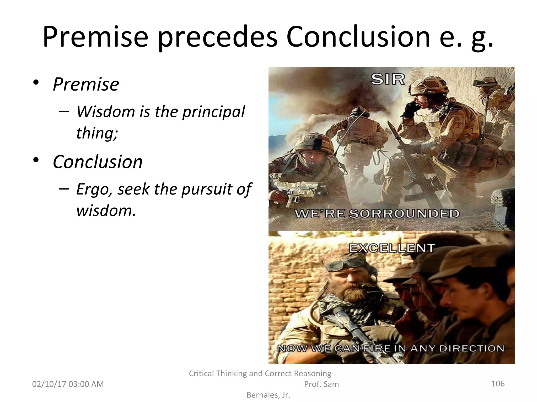 Premise precedes Conclusion e. g.
• Premise
– Wisdom is the principal
thing;
• Conclusion
– Ergo, seek the pursuit of
wisdom.
02/10/17 03:00 AM 106
Critical Thinking and Correct Reasoning
Prof. Sam
Bernales, Jr.
 