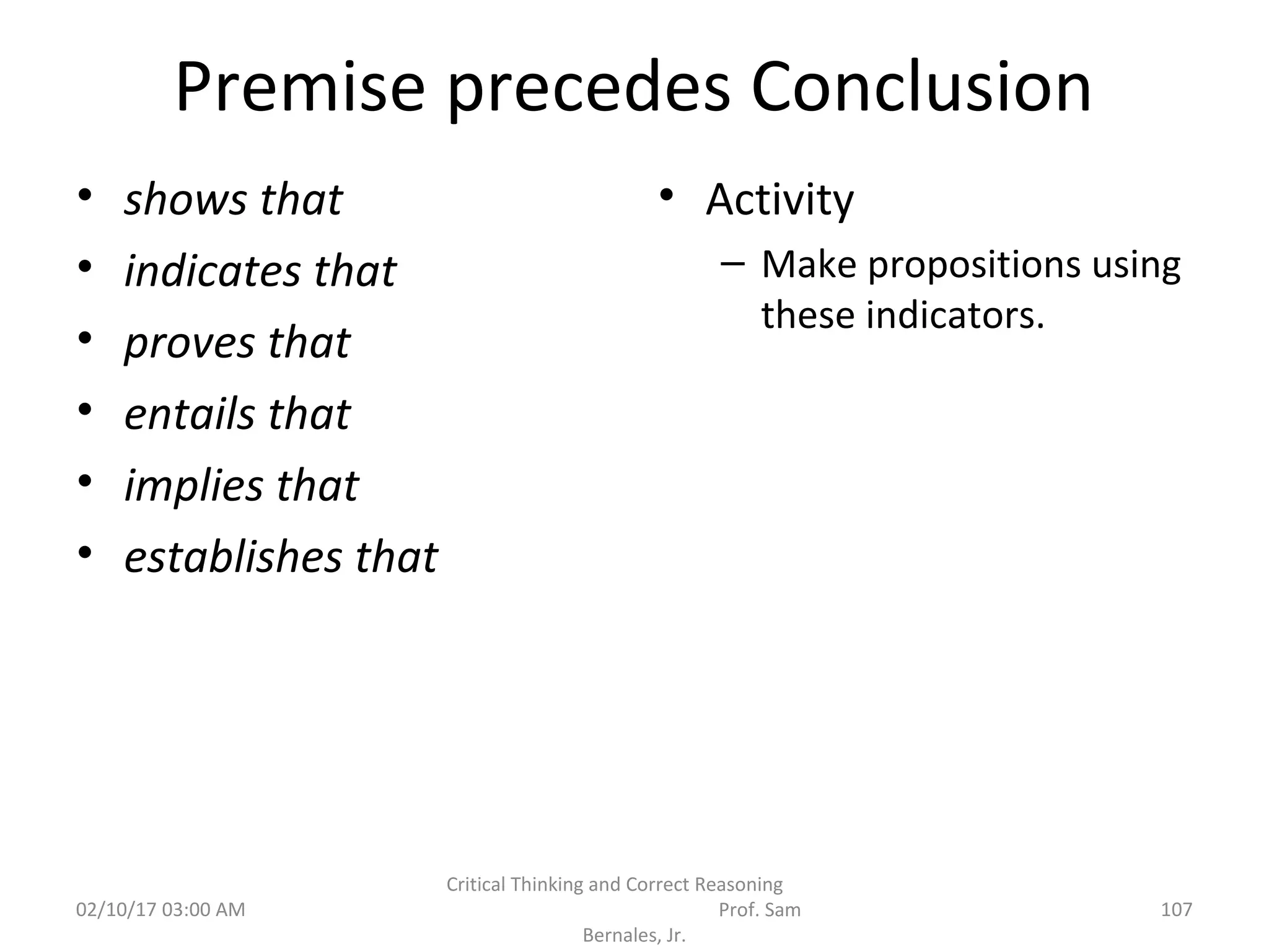 Premise precedes Conclusion
• shows that
• indicates that
• proves that
• entails that
• implies that
• establishes that
• Activity
– Make propositions using
these indicators.
02/10/17 03:00 AM 107
Critical Thinking and Correct Reasoning
Prof. Sam
Bernales, Jr.
 