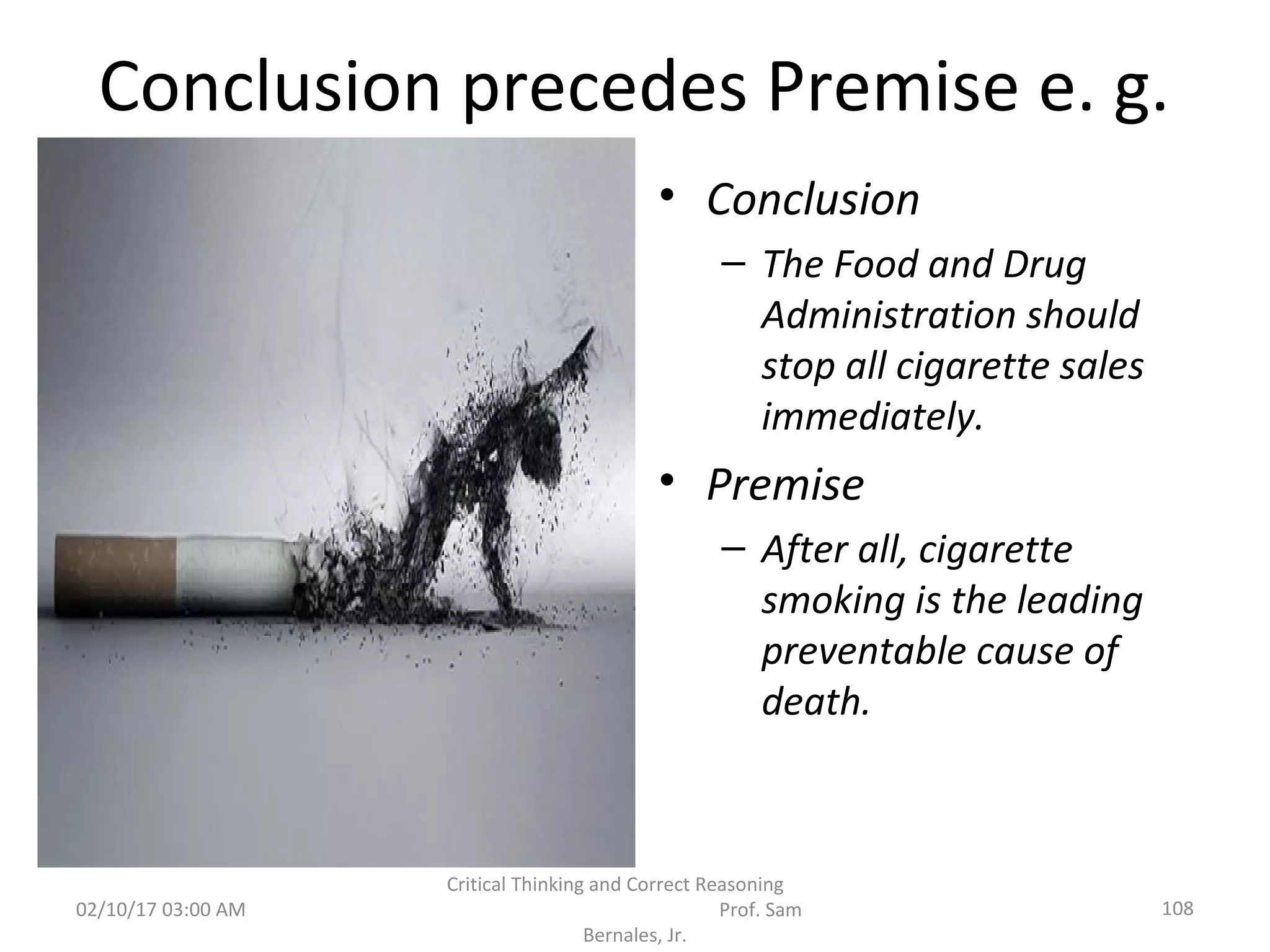 Conclusion precedes Premise e. g.
• Conclusion
– The Food and Drug
Administration should
stop all cigarette sales
immediately.
• Premise
– After all, cigarette
smoking is the leading
preventable cause of
death.
02/10/17 03:00 AM 108
Critical Thinking and Correct Reasoning
Prof. Sam
Bernales, Jr.
 