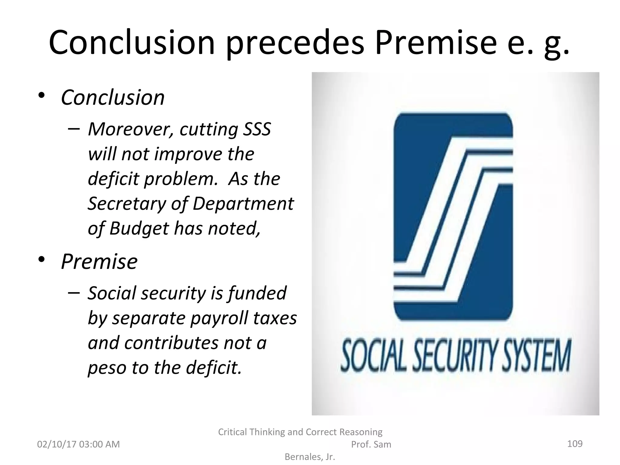 Conclusion precedes Premise e. g.
• Conclusion
– Moreover, cutting SSS
will not improve the
deficit problem. As the
Secretary of Department
of Budget has noted,
• Premise
– Social security is funded
by separate payroll taxes
and contributes not a
peso to the deficit.
02/10/17 03:00 AM 109
Critical Thinking and Correct Reasoning
Prof. Sam
Bernales, Jr.
 