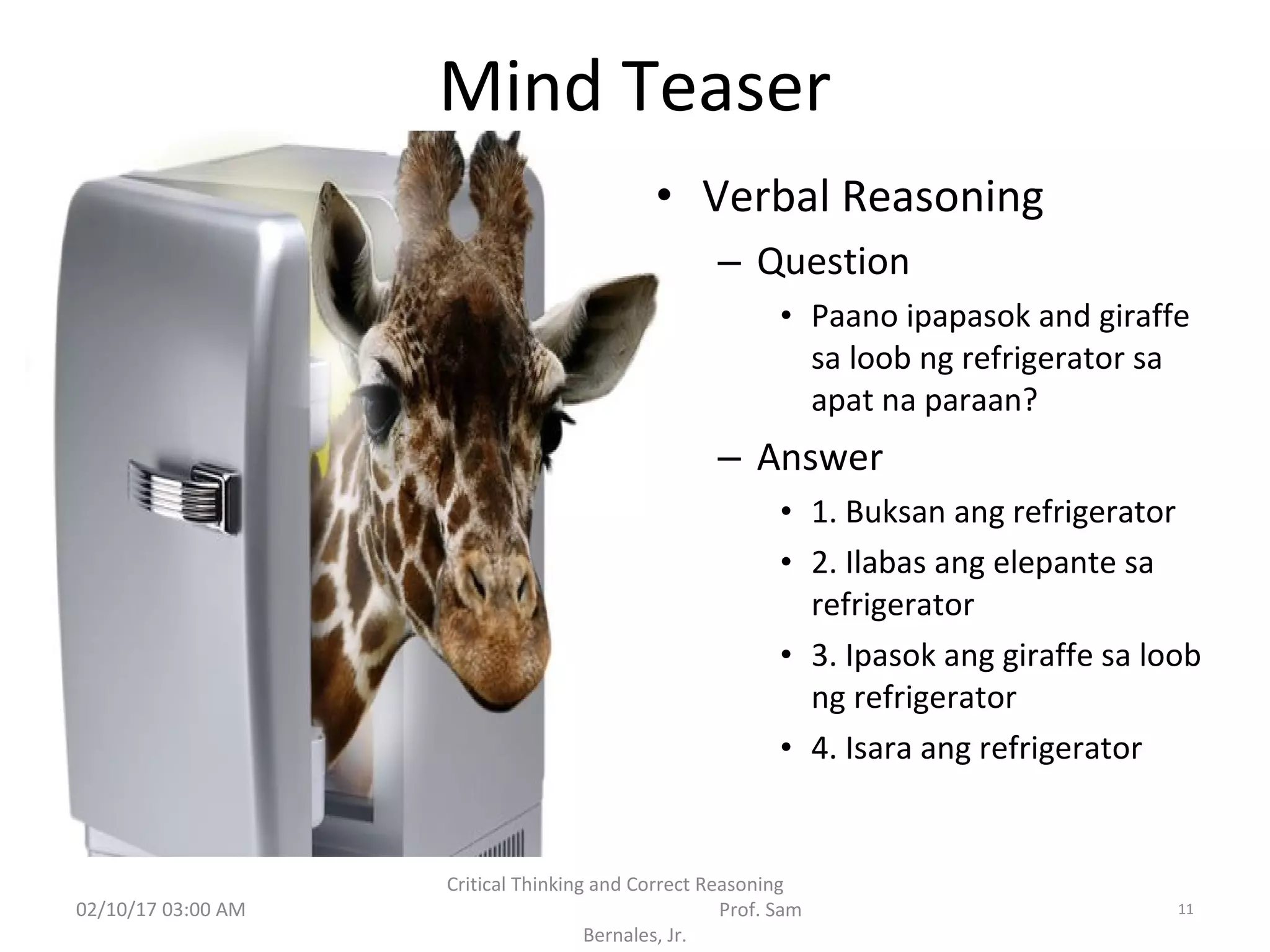 Mind Teaser
• Verbal Reasoning
– Question
• Paano ipapasok and giraffe
sa loob ng refrigerator sa
apat na paraan?
– Answer
• 1. Buksan ang refrigerator
• 2. Ilabas ang elepante sa
refrigerator
• 3. Ipasok ang giraffe sa loob
ng refrigerator
• 4. Isara ang refrigerator
02/10/17 03:00 AM
Critical Thinking and Correct Reasoning
Prof. Sam
Bernales, Jr.
11
 