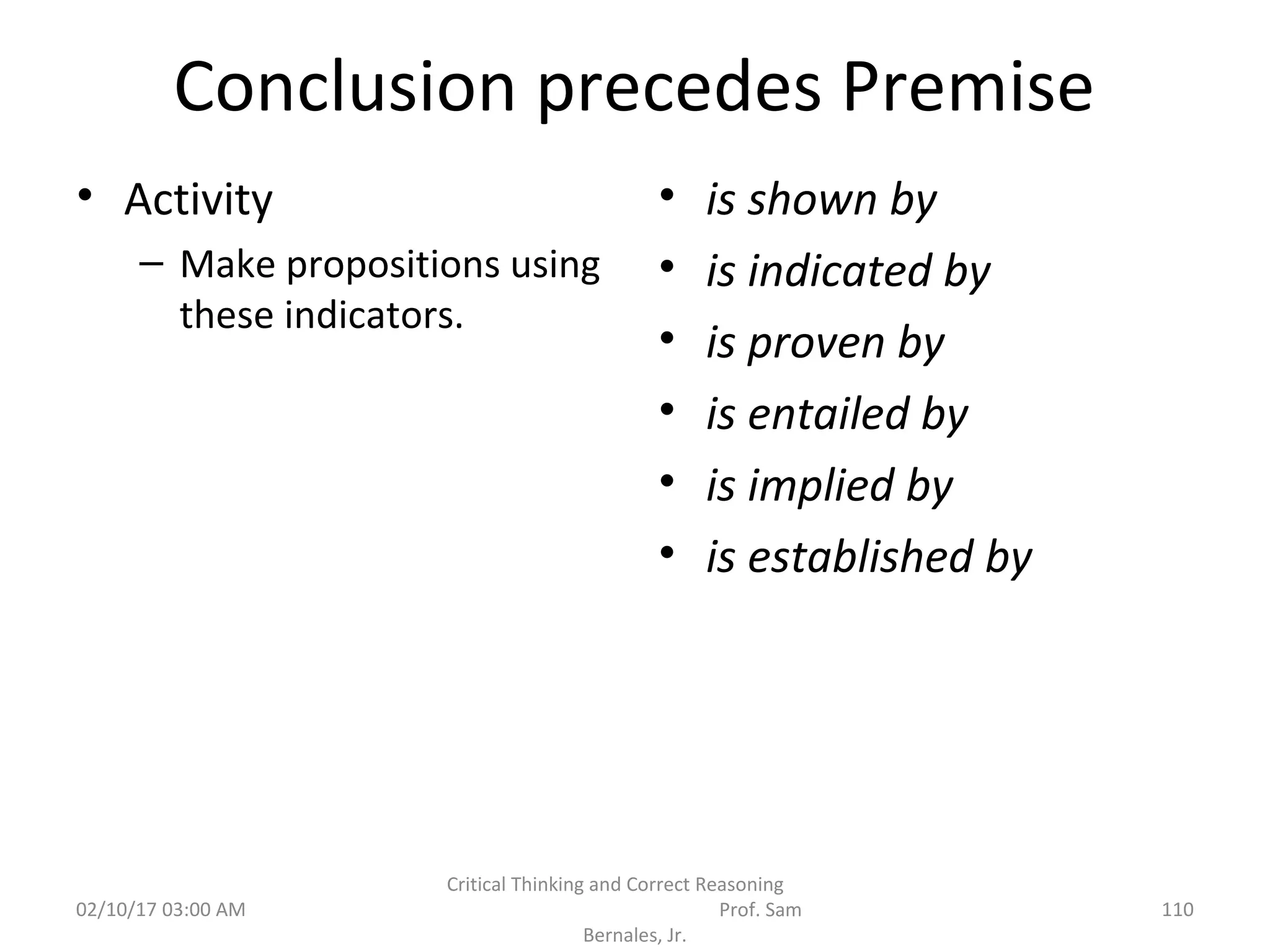 Conclusion precedes Premise
• Activity
– Make propositions using
these indicators.
• is shown by
• is indicated by
• is proven by
• is entailed by
• is implied by
• is established by
02/10/17 03:00 AM 110
Critical Thinking and Correct Reasoning
Prof. Sam
Bernales, Jr.
 