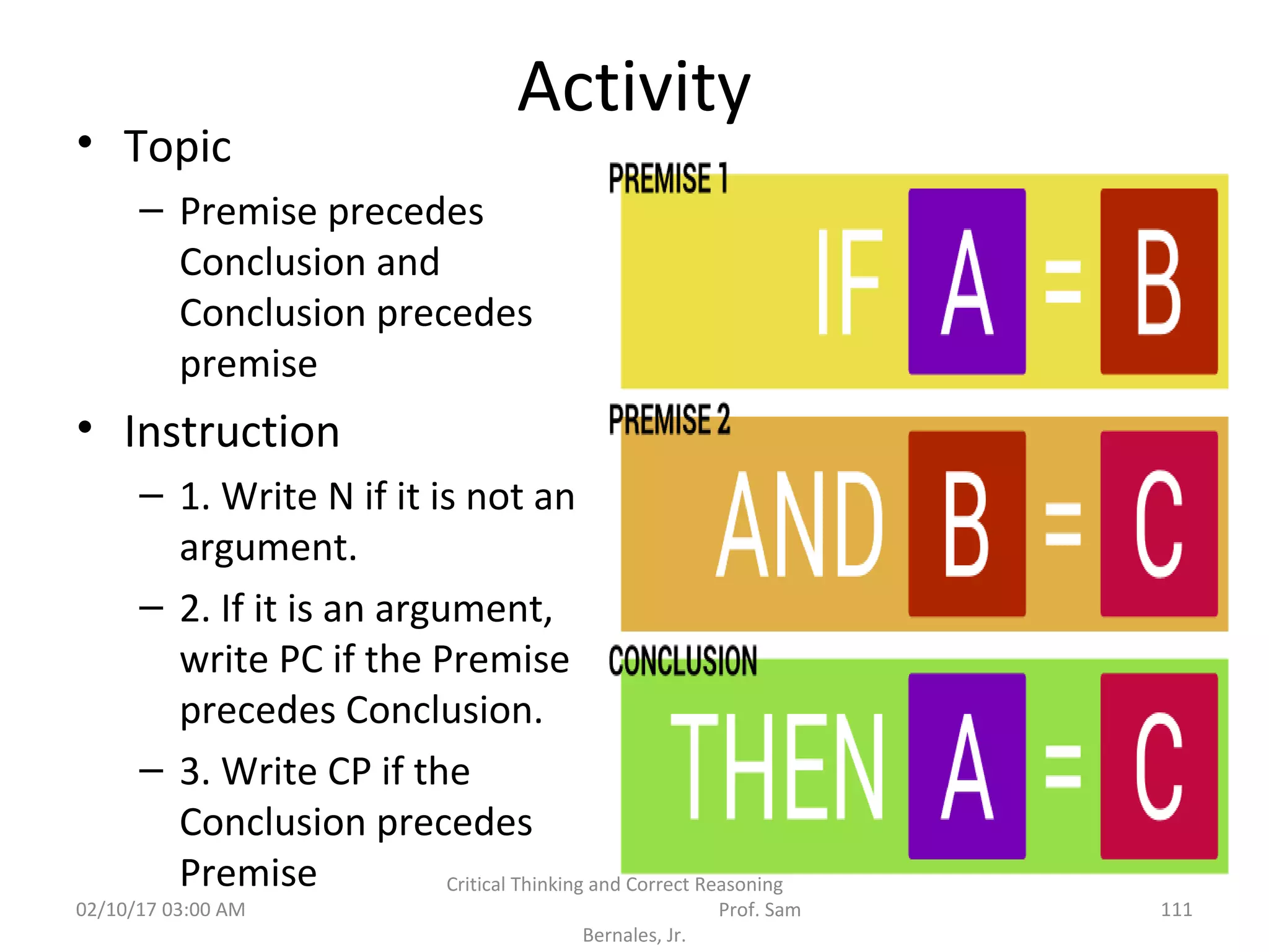 Activity
• Topic
– Premise precedes
Conclusion and
Conclusion precedes
premise
• Instruction
– 1. Write N if it is not an
argument.
– 2. If it is an argument,
write PC if the Premise
precedes Conclusion.
– 3. Write CP if the
Conclusion precedes
Premise
02/10/17 03:00 AM
Critical Thinking and Correct Reasoning
Prof. Sam
Bernales, Jr.
111
 