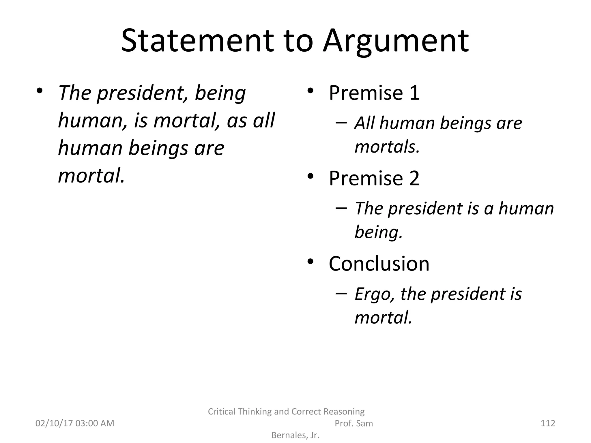 Statement to Argument
• The president, being
human, is mortal, as all
human beings are
mortal.
• Premise 1
– All human beings are
mortals.
• Premise 2
– The president is a human
being.
• Conclusion
– Ergo, the president is
mortal.
02/10/17 03:00 AM 112
Critical Thinking and Correct Reasoning
Prof. Sam
Bernales, Jr.
 
