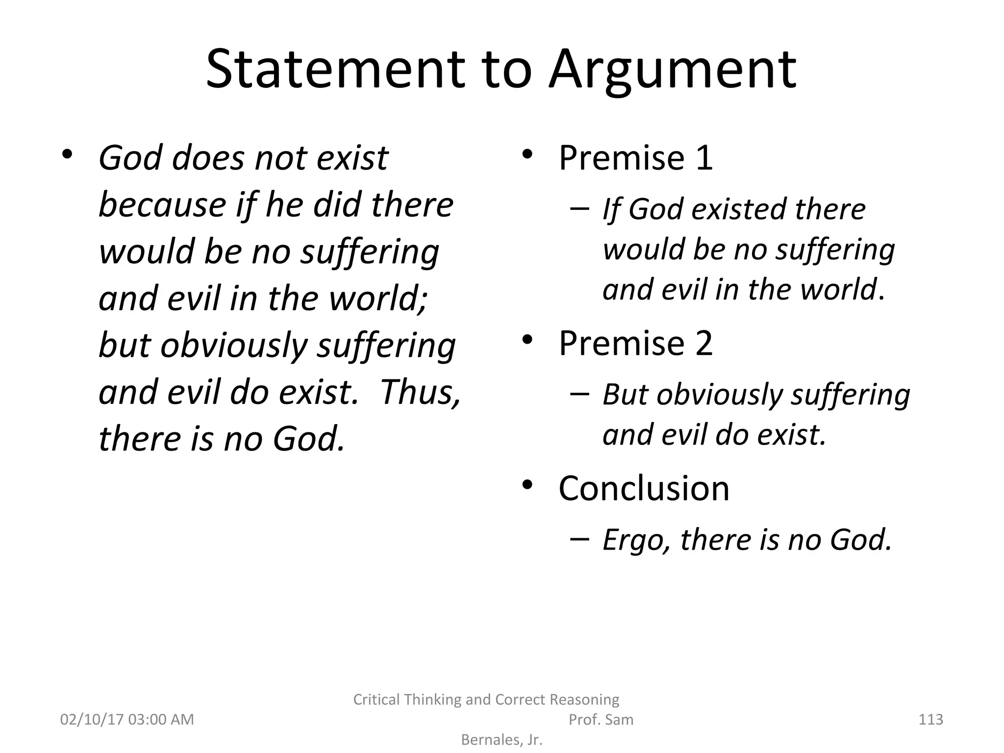 Statement to Argument
• God does not exist
because if he did there
would be no suffering
and evil in the world;
but obviously suffering
and evil do exist. Thus,
there is no God.
• Premise 1
– If God existed there
would be no suffering
and evil in the world.
• Premise 2
– But obviously suffering
and evil do exist.
• Conclusion
– Ergo, there is no God.
02/10/17 03:00 AM 113
Critical Thinking and Correct Reasoning
Prof. Sam
Bernales, Jr.
 