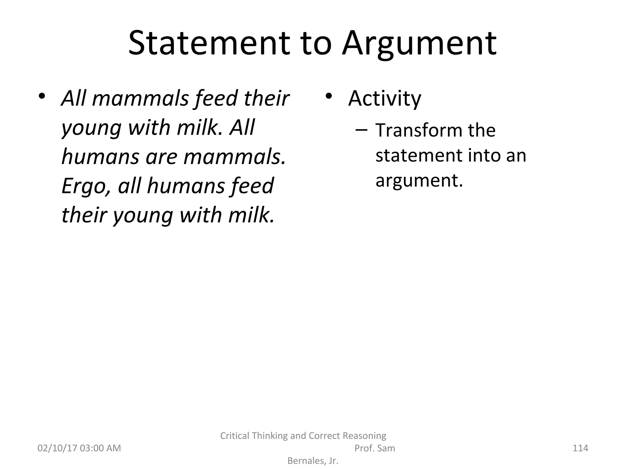 Statement to Argument
• All mammals feed their
young with milk. All
humans are mammals.
Ergo, all humans feed
their young with milk.
• Activity
– Transform the
statement into an
argument.
02/10/17 03:00 AM 114
Critical Thinking and Correct Reasoning
Prof. Sam
Bernales, Jr.
 