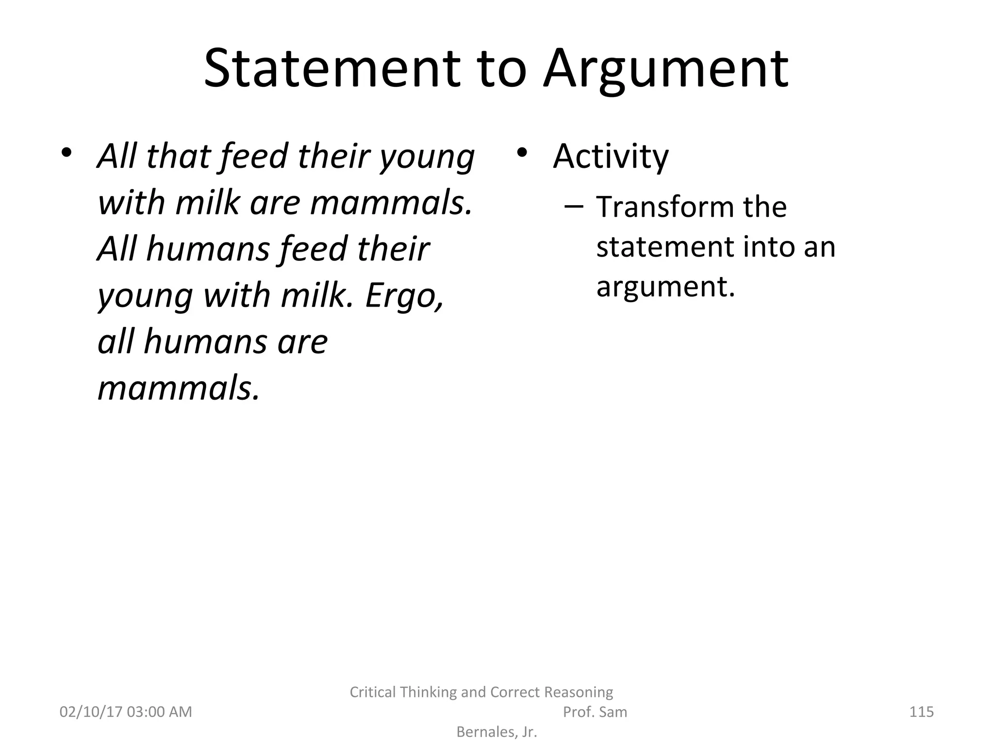 Statement to Argument
• All that feed their young
with milk are mammals.
All humans feed their
young with milk. Ergo,
all humans are
mammals.
• Activity
– Transform the
statement into an
argument.
02/10/17 03:00 AM 115
Critical Thinking and Correct Reasoning
Prof. Sam
Bernales, Jr.
 