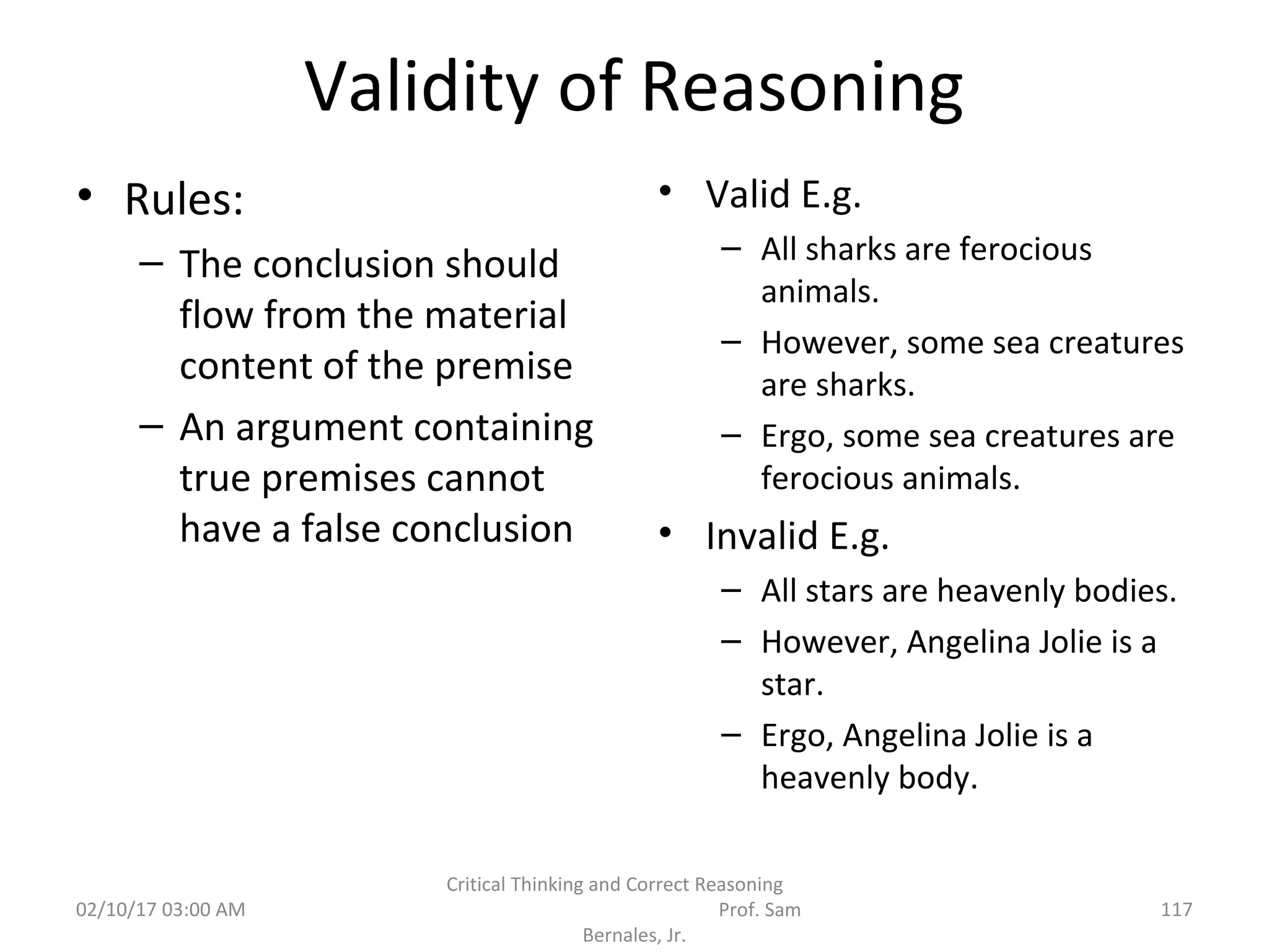Validity of Reasoning
• Rules:
– The conclusion should
flow from the material
content of the premise
– An argument containing
true premises cannot
have a false conclusion
• Valid E.g.
– All sharks are ferocious
animals.
– However, some sea creatures
are sharks.
– Ergo, some sea creatures are
ferocious animals.
• Invalid E.g.
– All stars are heavenly bodies.
– However, Angelina Jolie is a
star.
– Ergo, Angelina Jolie is a
heavenly body.
02/10/17 03:00 AM
Critical Thinking and Correct Reasoning
Prof. Sam
Bernales, Jr.
117
 