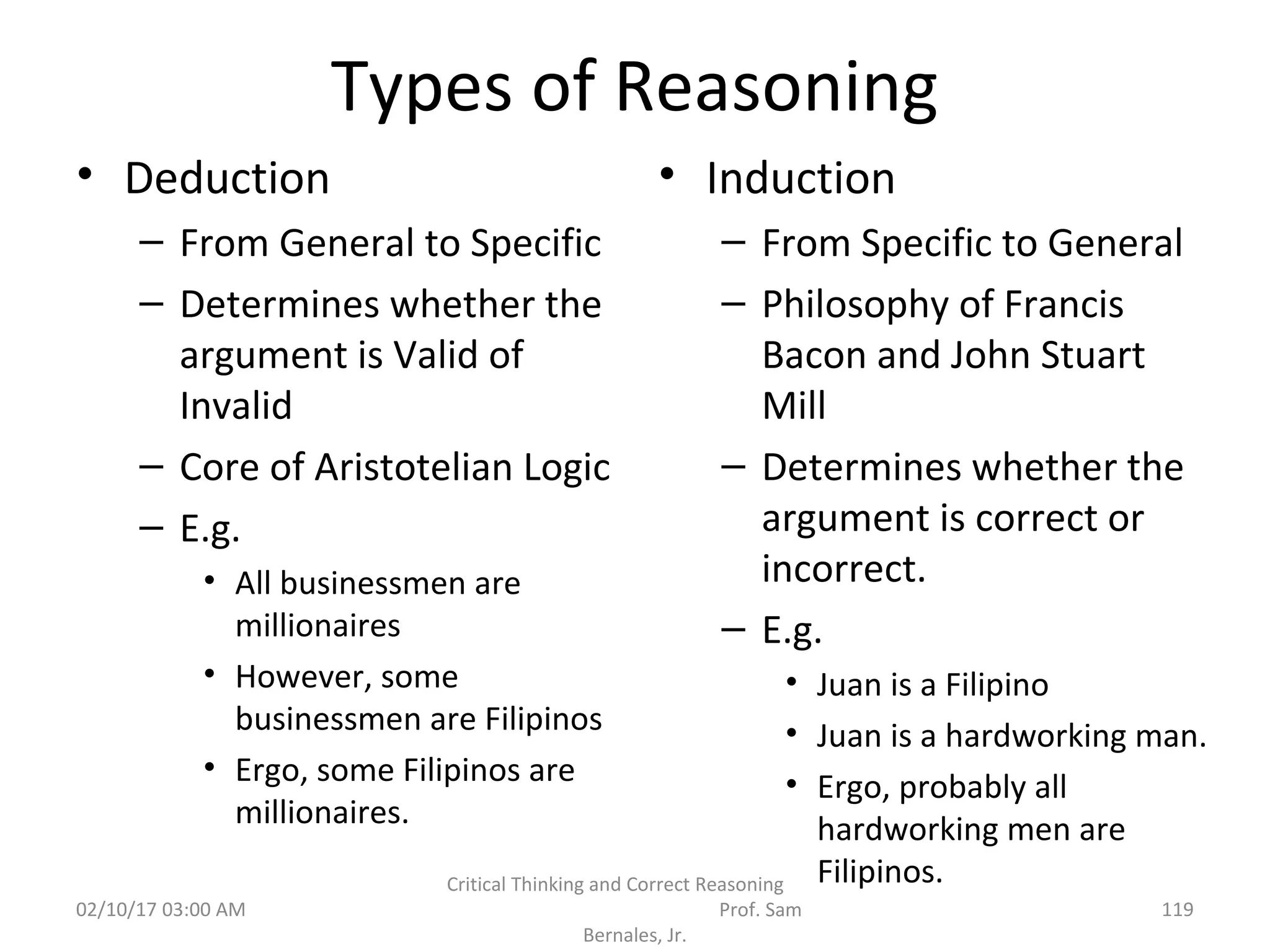 Types of Reasoning
• Deduction
– From General to Specific
– Determines whether the
argument is Valid of
Invalid
– Core of Aristotelian Logic
– E.g.
• All businessmen are
millionaires
• However, some
businessmen are Filipinos
• Ergo, some Filipinos are
millionaires.
• Induction
– From Specific to General
– Philosophy of Francis
Bacon and John Stuart
Mill
– Determines whether the
argument is correct or
incorrect.
– E.g.
• Juan is a Filipino
• Juan is a hardworking man.
• Ergo, probably all
hardworking men are
Filipinos.
02/10/17 03:00 AM
Critical Thinking and Correct Reasoning
Prof. Sam
Bernales, Jr.
119
 