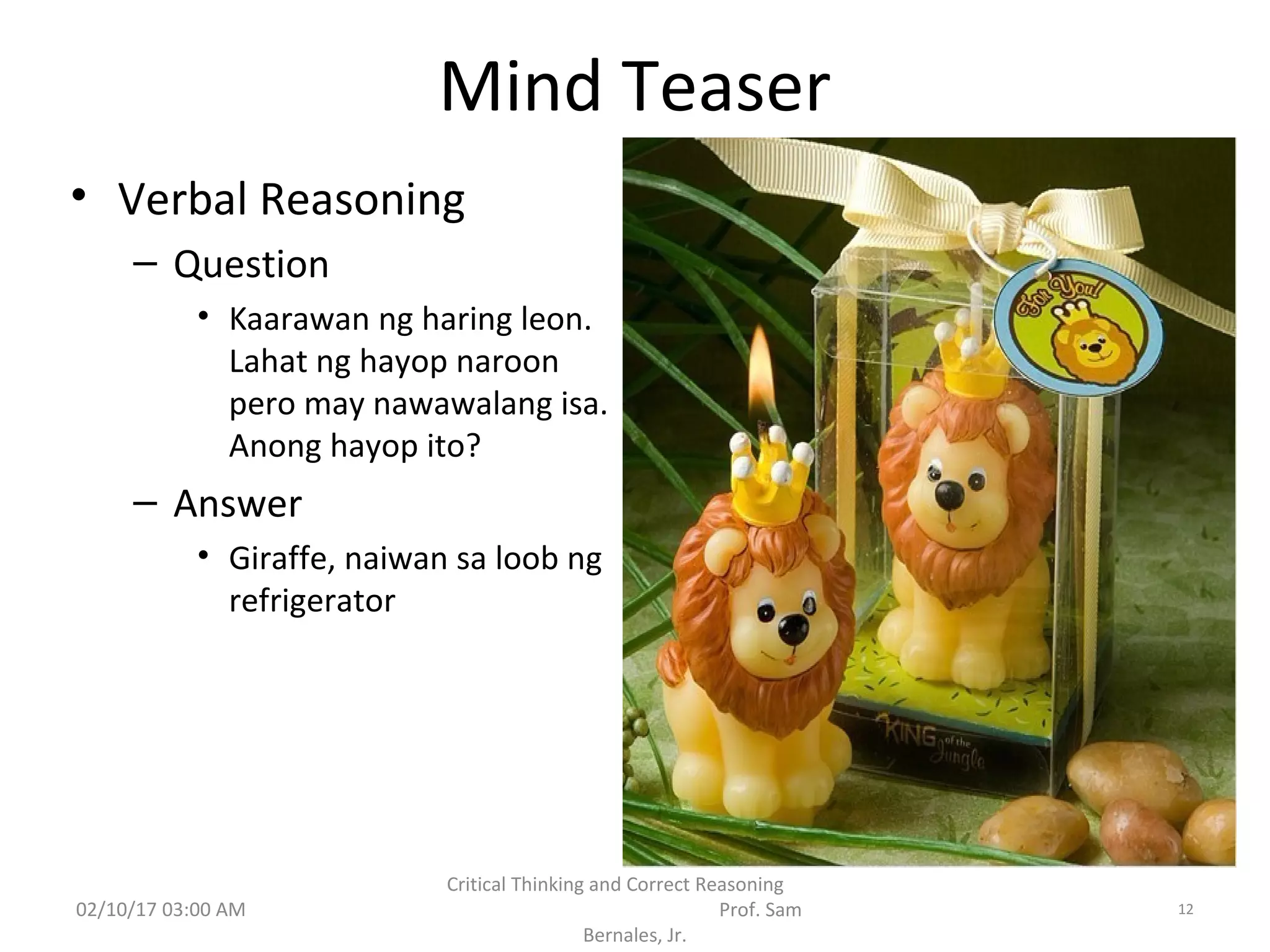 Mind Teaser
• Verbal Reasoning
– Question
• Kaarawan ng haring leon.
Lahat ng hayop naroon
pero may nawawalang isa.
Anong hayop ito?
– Answer
• Giraffe, naiwan sa loob ng
refrigerator
02/10/17 03:00 AM
Critical Thinking and Correct Reasoning
Prof. Sam
Bernales, Jr.
12
 