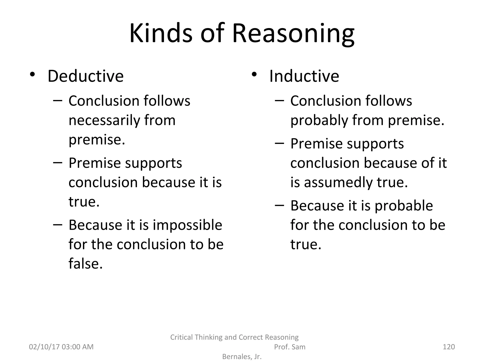 Kinds of Reasoning
• Deductive
– Conclusion follows
necessarily from
premise.
– Premise supports
conclusion because it is
true.
– Because it is impossible
for the conclusion to be
false.
• Inductive
– Conclusion follows
probably from premise.
– Premise supports
conclusion because of it
is assumedly true.
– Because it is probable
for the conclusion to be
true.
02/10/17 03:00 AM 120
Critical Thinking and Correct Reasoning
Prof. Sam
Bernales, Jr.
 
