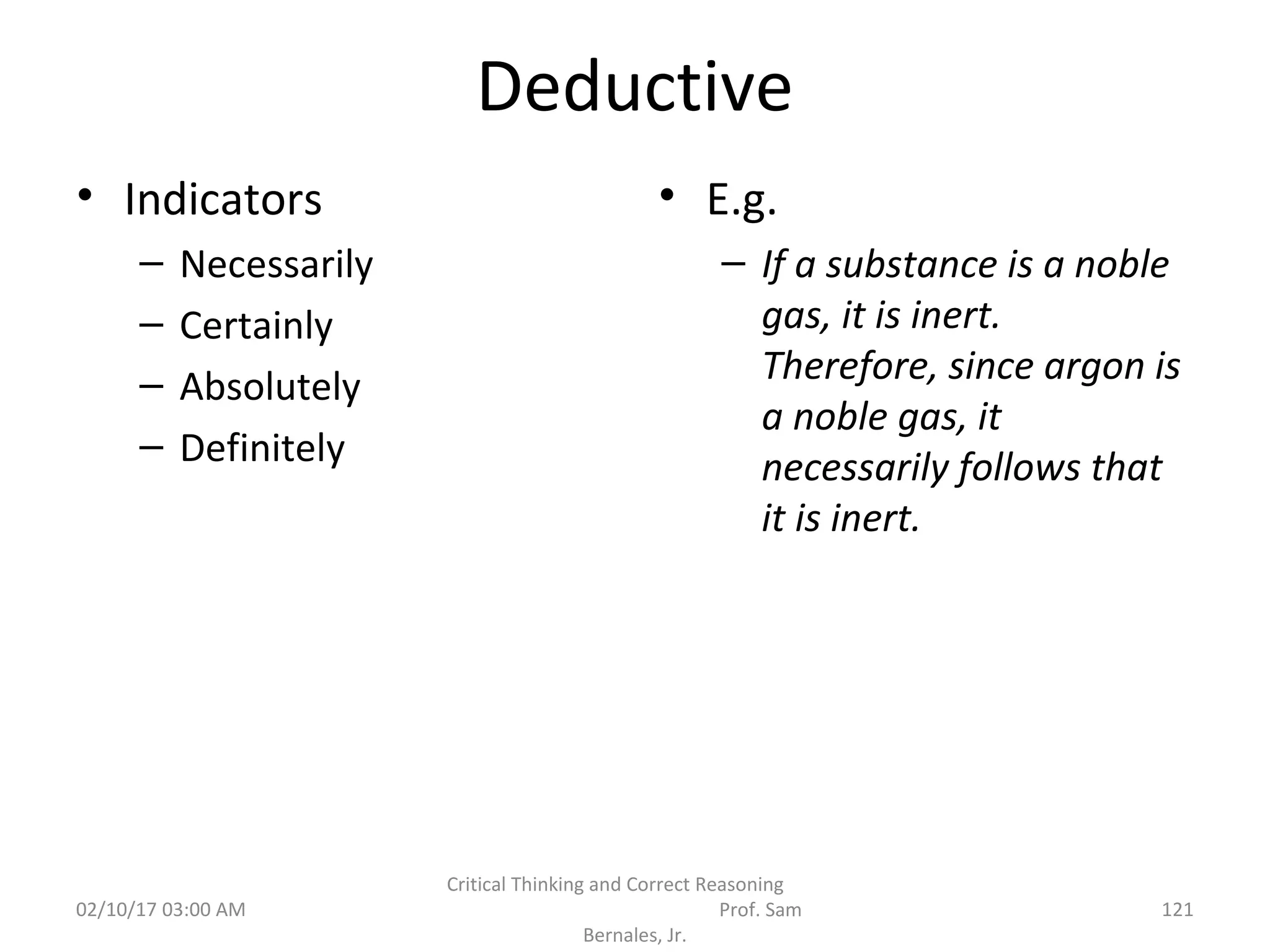 Deductive
• Indicators
– Necessarily
– Certainly
– Absolutely
– Definitely
• E.g.
– If a substance is a noble
gas, it is inert.
Therefore, since argon is
a noble gas, it
necessarily follows that
it is inert.
02/10/17 03:00 AM
Critical Thinking and Correct Reasoning
Prof. Sam
Bernales, Jr.
121
 