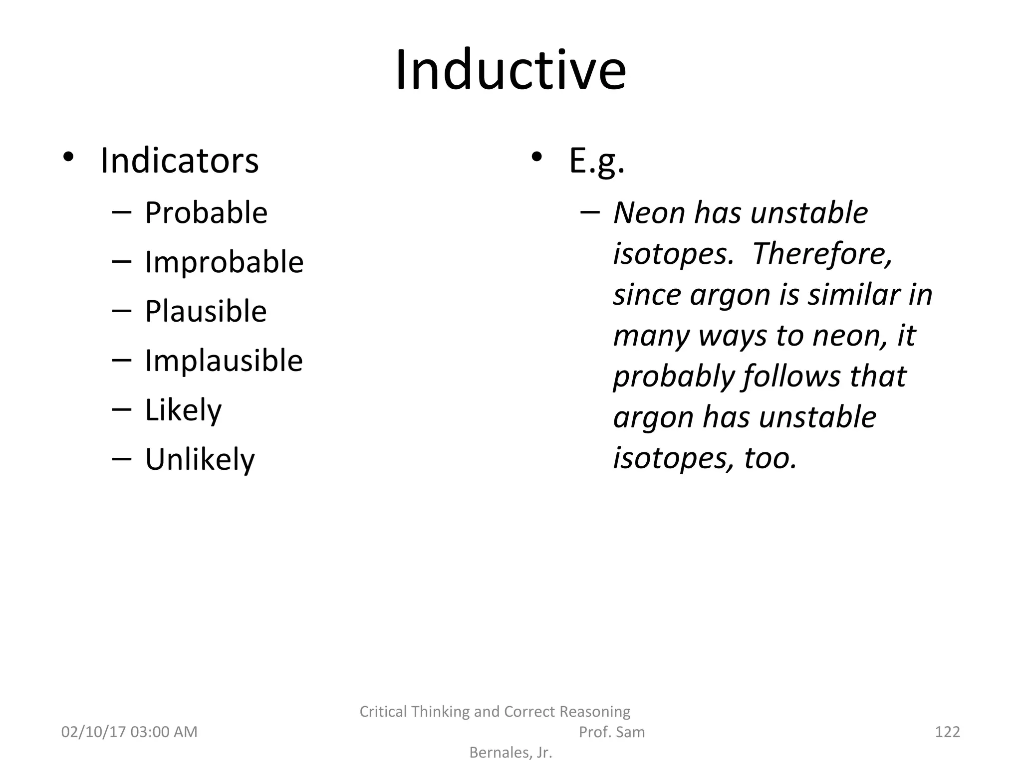Inductive
• Indicators
– Probable
– Improbable
– Plausible
– Implausible
– Likely
– Unlikely
• E.g.
– Neon has unstable
isotopes. Therefore,
since argon is similar in
many ways to neon, it
probably follows that
argon has unstable
isotopes, too.
02/10/17 03:00 AM
Critical Thinking and Correct Reasoning
Prof. Sam
Bernales, Jr.
122
 