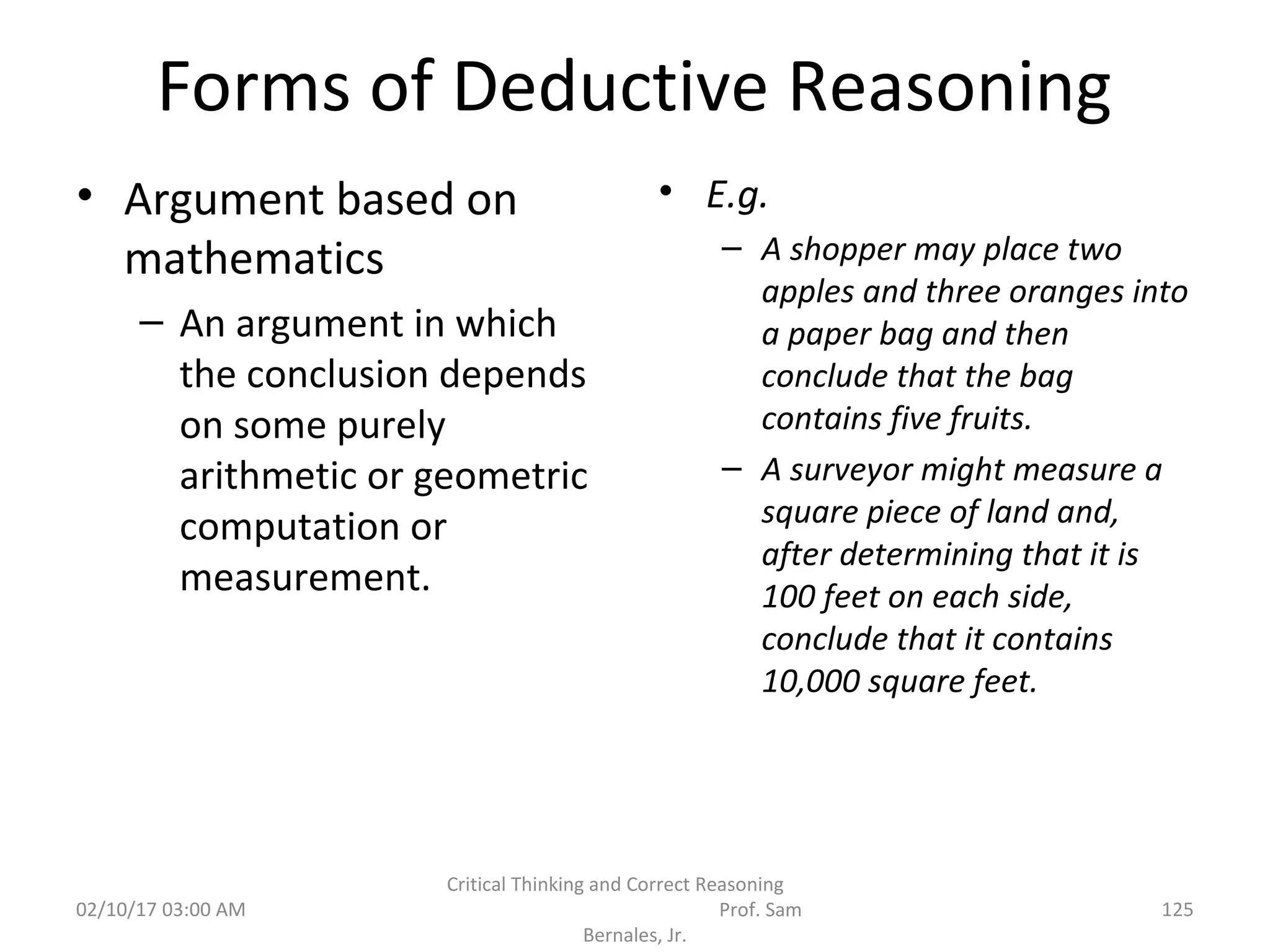 Forms of Deductive Reasoning
• Argument based on
mathematics
– An argument in which
the conclusion depends
on some purely
arithmetic or geometric
computation or
measurement.
• E.g.
– A shopper may place two
apples and three oranges into
a paper bag and then
conclude that the bag
contains five fruits.
– A surveyor might measure a
square piece of land and,
after determining that it is
100 feet on each side,
conclude that it contains
10,000 square feet.
02/10/17 03:00 AM
Critical Thinking and Correct Reasoning
Prof. Sam
Bernales, Jr.
125
 