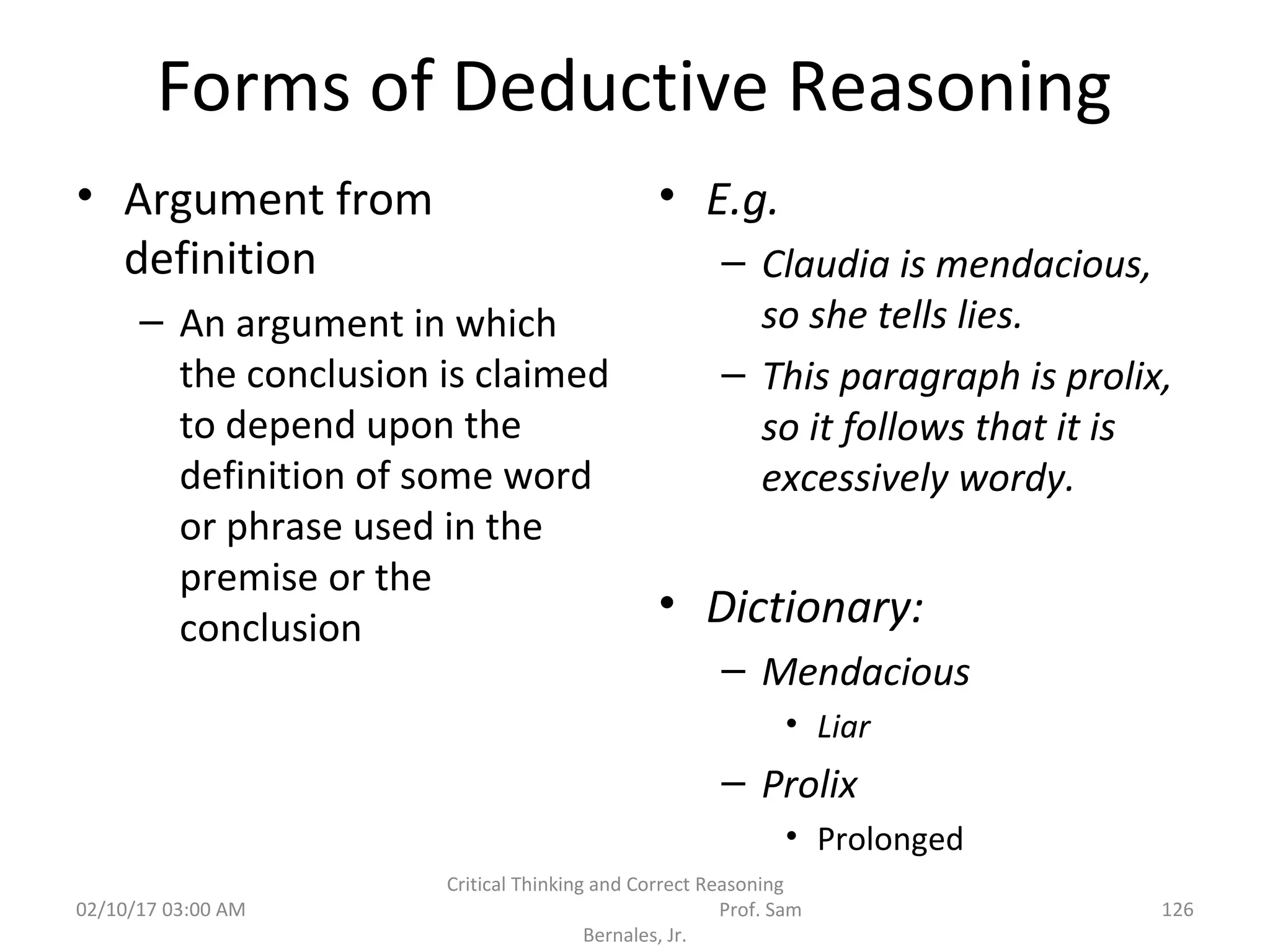 Forms of Deductive Reasoning
• Argument from
definition
– An argument in which
the conclusion is claimed
to depend upon the
definition of some word
or phrase used in the
premise or the
conclusion
• E.g.
– Claudia is mendacious,
so she tells lies.
– This paragraph is prolix,
so it follows that it is
excessively wordy.
• Dictionary:
– Mendacious
• Liar
– Prolix
• Prolonged
02/10/17 03:00 AM
Critical Thinking and Correct Reasoning
Prof. Sam
Bernales, Jr.
126
 