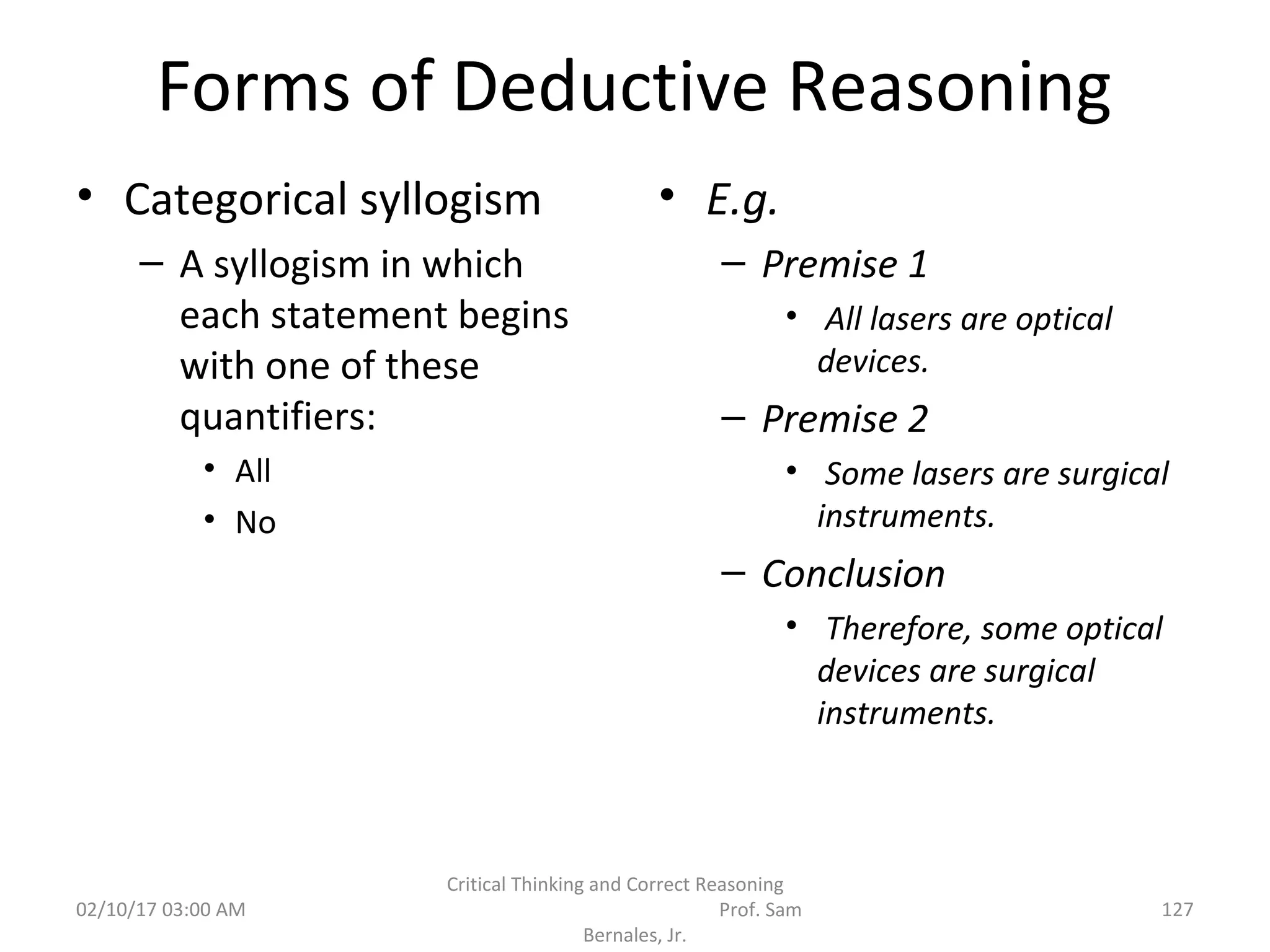 Forms of Deductive Reasoning
• Categorical syllogism
– A syllogism in which
each statement begins
with one of these
quantifiers:
• All
• No
• E.g.
– Premise 1
• All lasers are optical
devices.
– Premise 2
• Some lasers are surgical
instruments.
– Conclusion
• Therefore, some optical
devices are surgical
instruments.
02/10/17 03:00 AM
Critical Thinking and Correct Reasoning
Prof. Sam
Bernales, Jr.
127
 