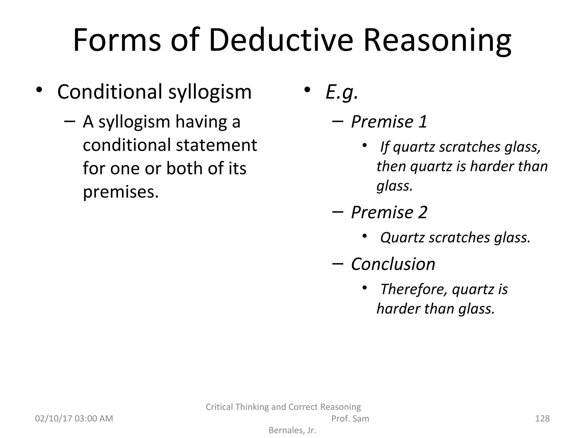 Forms of Deductive Reasoning
• Conditional syllogism
– A syllogism having a
conditional statement
for one or both of its
premises.
• E.g.
– Premise 1
• If quartz scratches glass,
then quartz is harder than
glass.
– Premise 2
• Quartz scratches glass.
– Conclusion
• Therefore, quartz is
harder than glass.
02/10/17 03:00 AM
Critical Thinking and Correct Reasoning
Prof. Sam
Bernales, Jr.
128
 