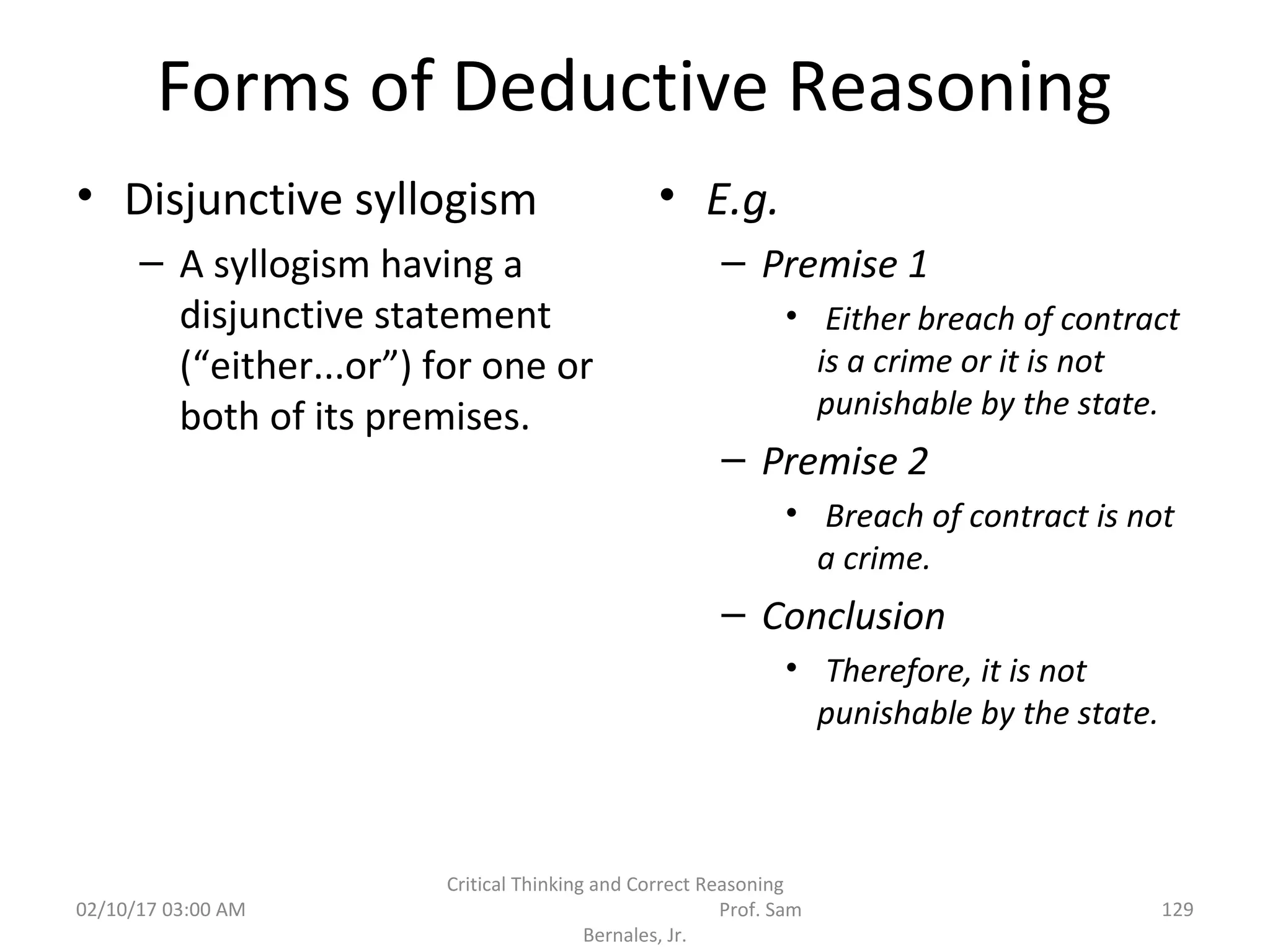 Forms of Deductive Reasoning
• Disjunctive syllogism
– A syllogism having a
disjunctive statement
(“either...or”) for one or
both of its premises.
• E.g.
– Premise 1
• Either breach of contract
is a crime or it is not
punishable by the state.
– Premise 2
• Breach of contract is not
a crime.
– Conclusion
• Therefore, it is not
punishable by the state.
02/10/17 03:00 AM
Critical Thinking and Correct Reasoning
Prof. Sam
Bernales, Jr.
129
 