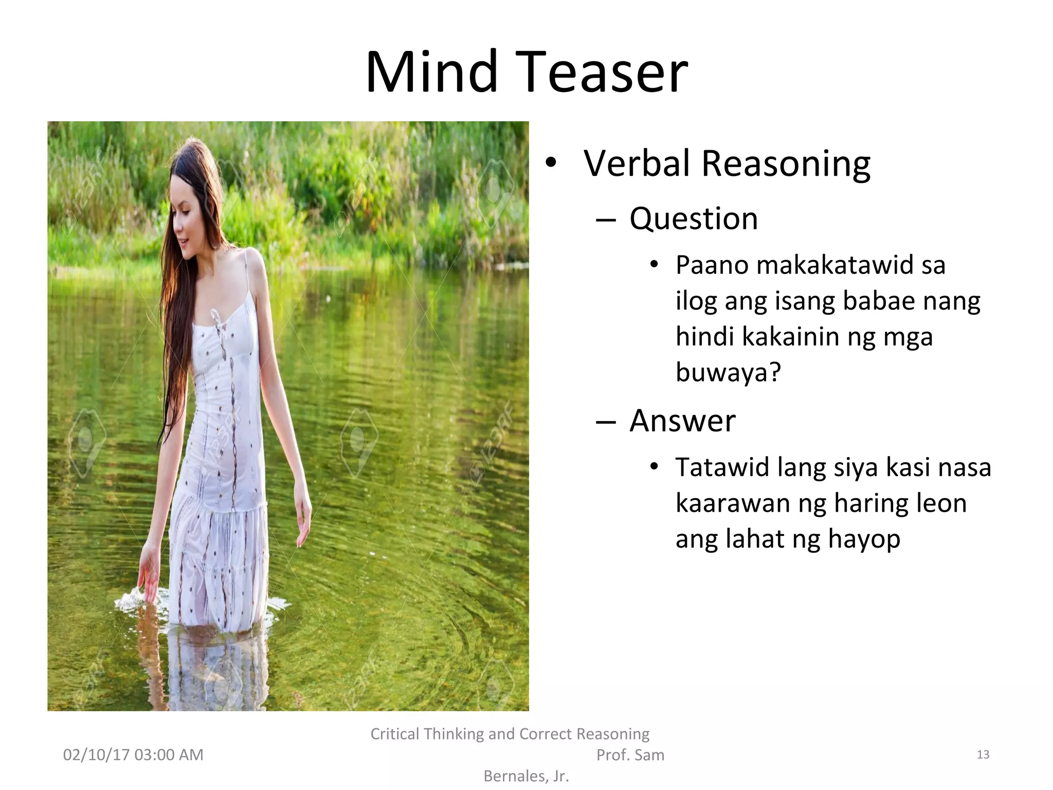 Mind Teaser
• Verbal Reasoning
– Question
• Paano makakatawid sa
ilog ang isang babae nang
hindi kakainin ng mga
buwaya?
– Answer
• Tatawid lang siya kasi nasa
kaarawan ng haring leon
ang lahat ng hayop
02/10/17 03:00 AM
Critical Thinking and Correct Reasoning
Prof. Sam
Bernales, Jr.
13
 