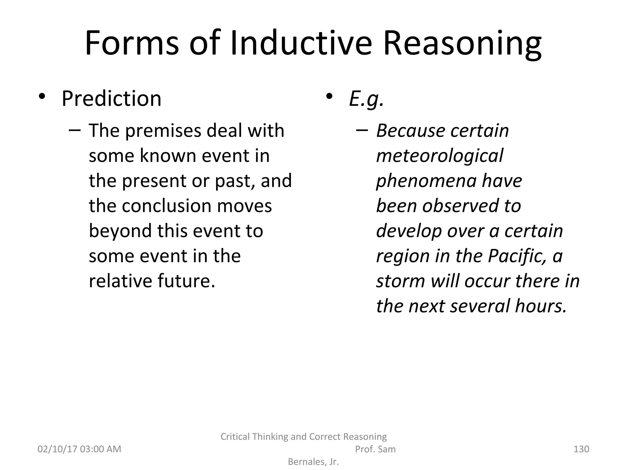 Forms of Inductive Reasoning
• Prediction
– The premises deal with
some known event in
the present or past, and
the conclusion moves
beyond this event to
some event in the
relative future.
• E.g.
– Because certain
meteorological
phenomena have
been observed to
develop over a certain
region in the Pacific, a
storm will occur there in
the next several hours.
02/10/17 03:00 AM
Critical Thinking and Correct Reasoning
Prof. Sam
Bernales, Jr.
130
 