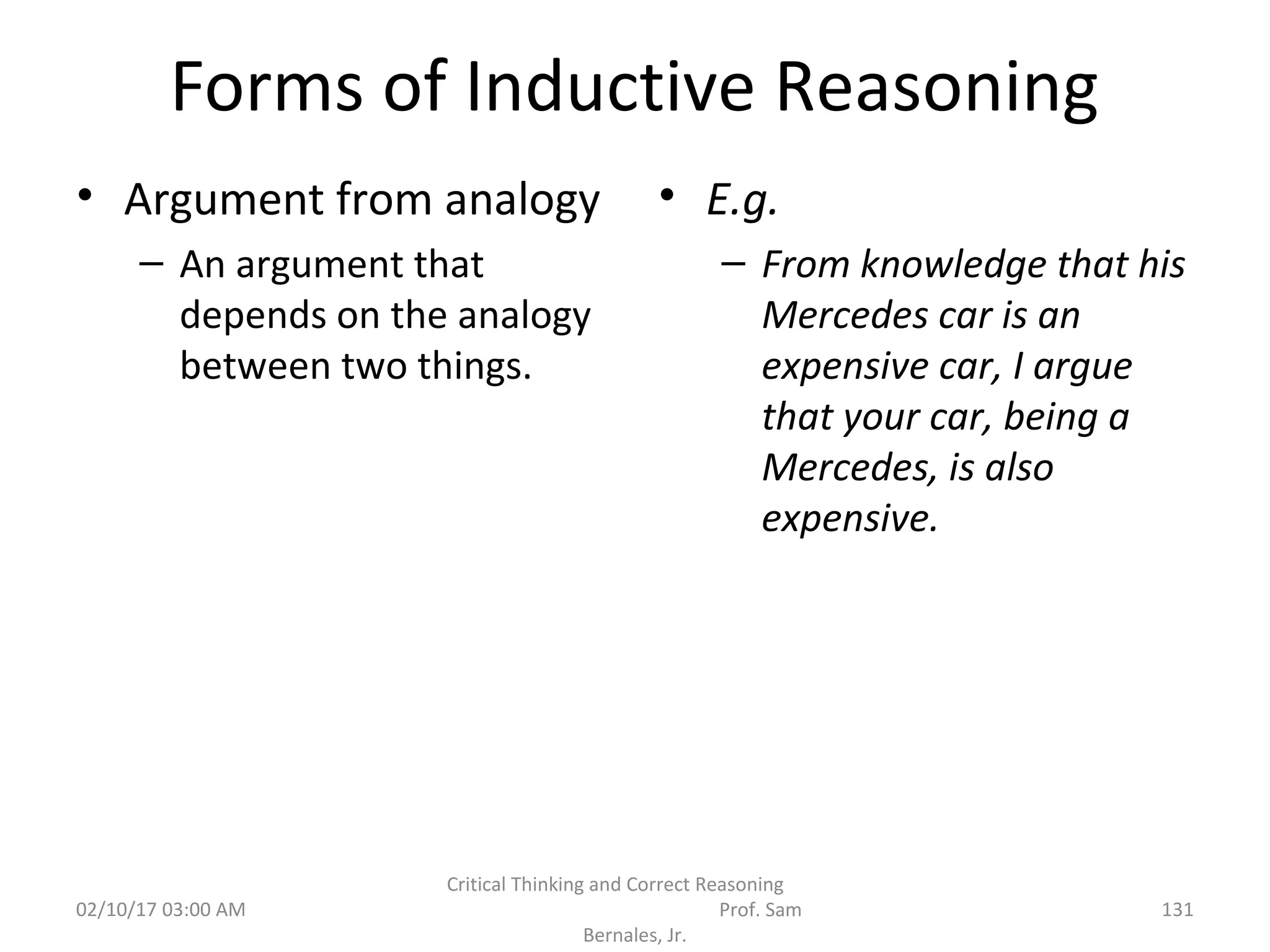 Forms of Inductive Reasoning
• Argument from analogy
– An argument that
depends on the analogy
between two things.
• E.g.
– From knowledge that his
Mercedes car is an
expensive car, I argue
that your car, being a
Mercedes, is also
expensive.
02/10/17 03:00 AM
Critical Thinking and Correct Reasoning
Prof. Sam
Bernales, Jr.
131
 