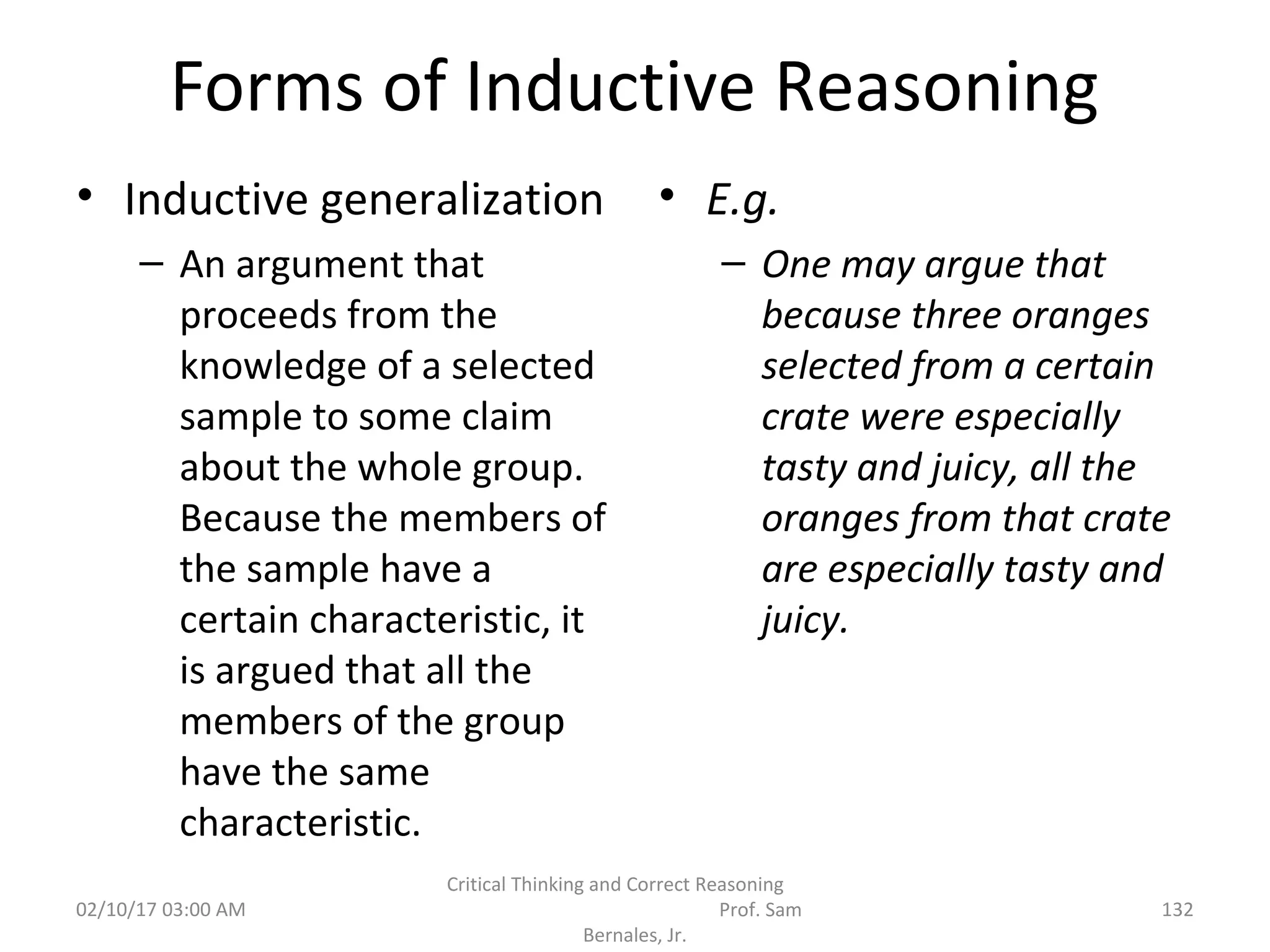 Forms of Inductive Reasoning
• Inductive generalization
– An argument that
proceeds from the
knowledge of a selected
sample to some claim
about the whole group.
Because the members of
the sample have a
certain characteristic, it
is argued that all the
members of the group
have the same
characteristic.
• E.g.
– One may argue that
because three oranges
selected from a certain
crate were especially
tasty and juicy, all the
oranges from that crate
are especially tasty and
juicy.
02/10/17 03:00 AM
Critical Thinking and Correct Reasoning
Prof. Sam
Bernales, Jr.
132
 