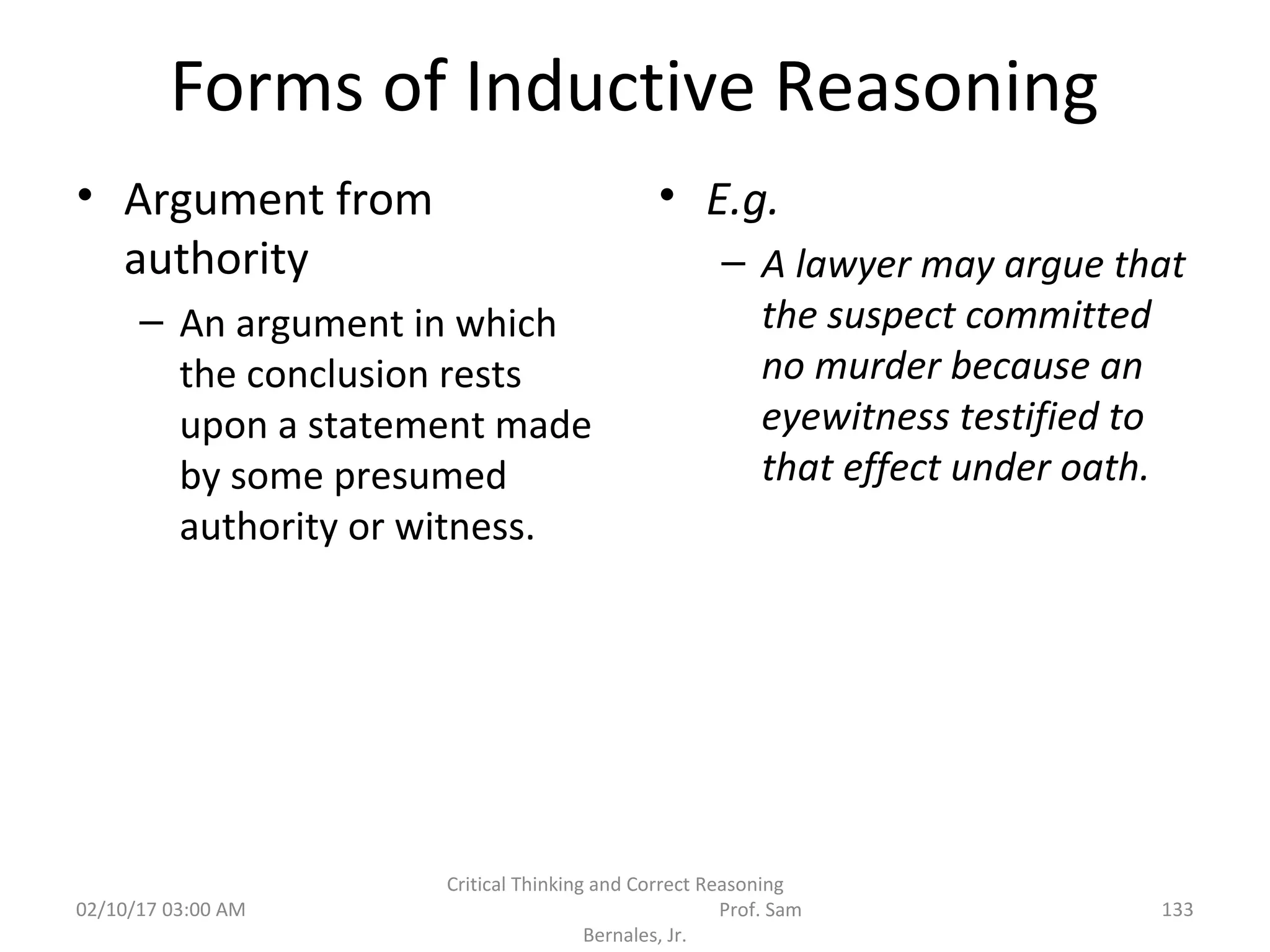 Forms of Inductive Reasoning
• Argument from
authority
– An argument in which
the conclusion rests
upon a statement made
by some presumed
authority or witness.
• E.g.
– A lawyer may argue that
the suspect committed
no murder because an
eyewitness testified to
that effect under oath.
02/10/17 03:00 AM
Critical Thinking and Correct Reasoning
Prof. Sam
Bernales, Jr.
133
 