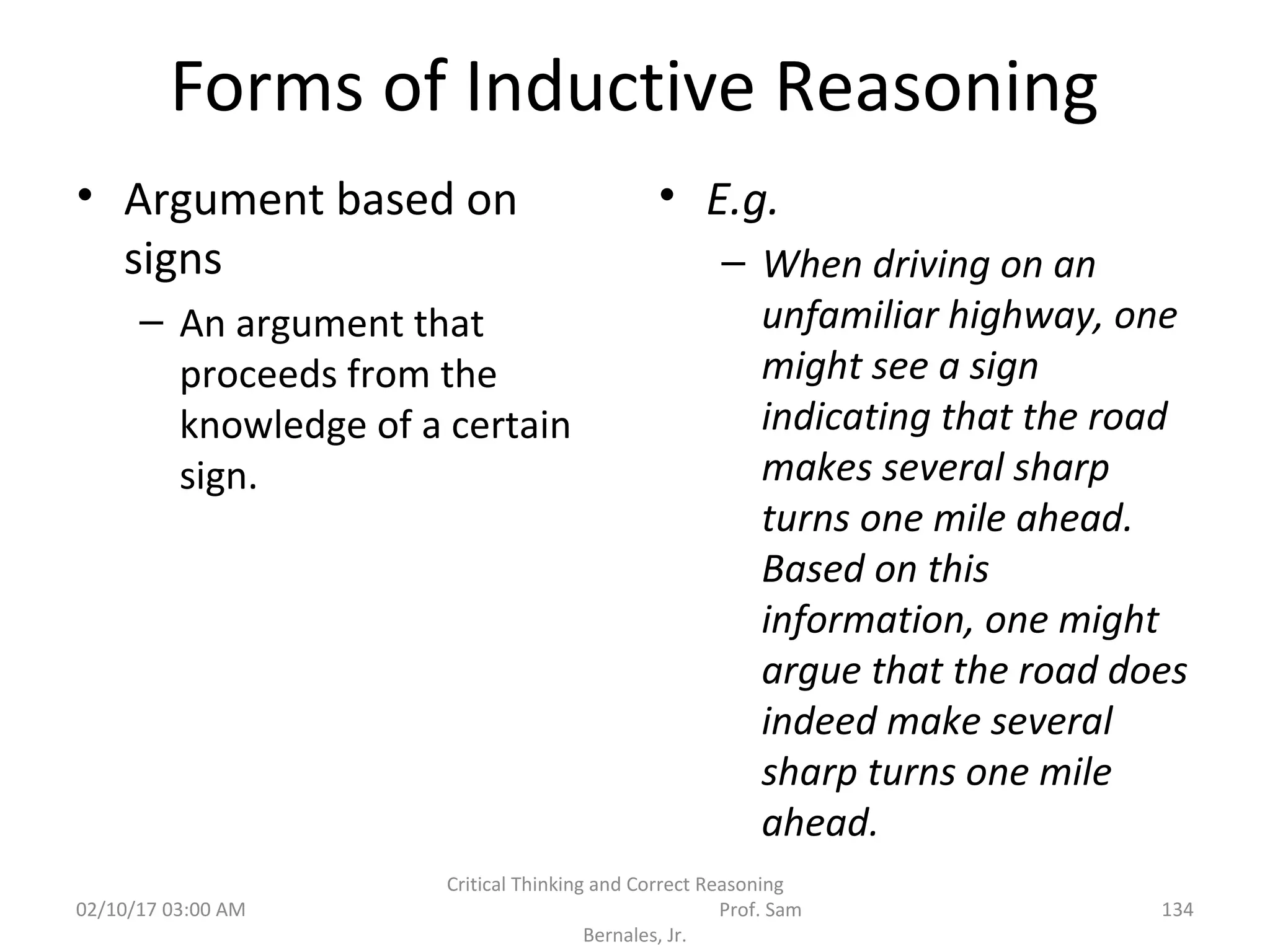 Forms of Inductive Reasoning
• Argument based on
signs
– An argument that
proceeds from the
knowledge of a certain
sign.
• E.g.
– When driving on an
unfamiliar highway, one
might see a sign
indicating that the road
makes several sharp
turns one mile ahead.
Based on this
information, one might
argue that the road does
indeed make several
sharp turns one mile
ahead.
02/10/17 03:00 AM
Critical Thinking and Correct Reasoning
Prof. Sam
Bernales, Jr.
134
 