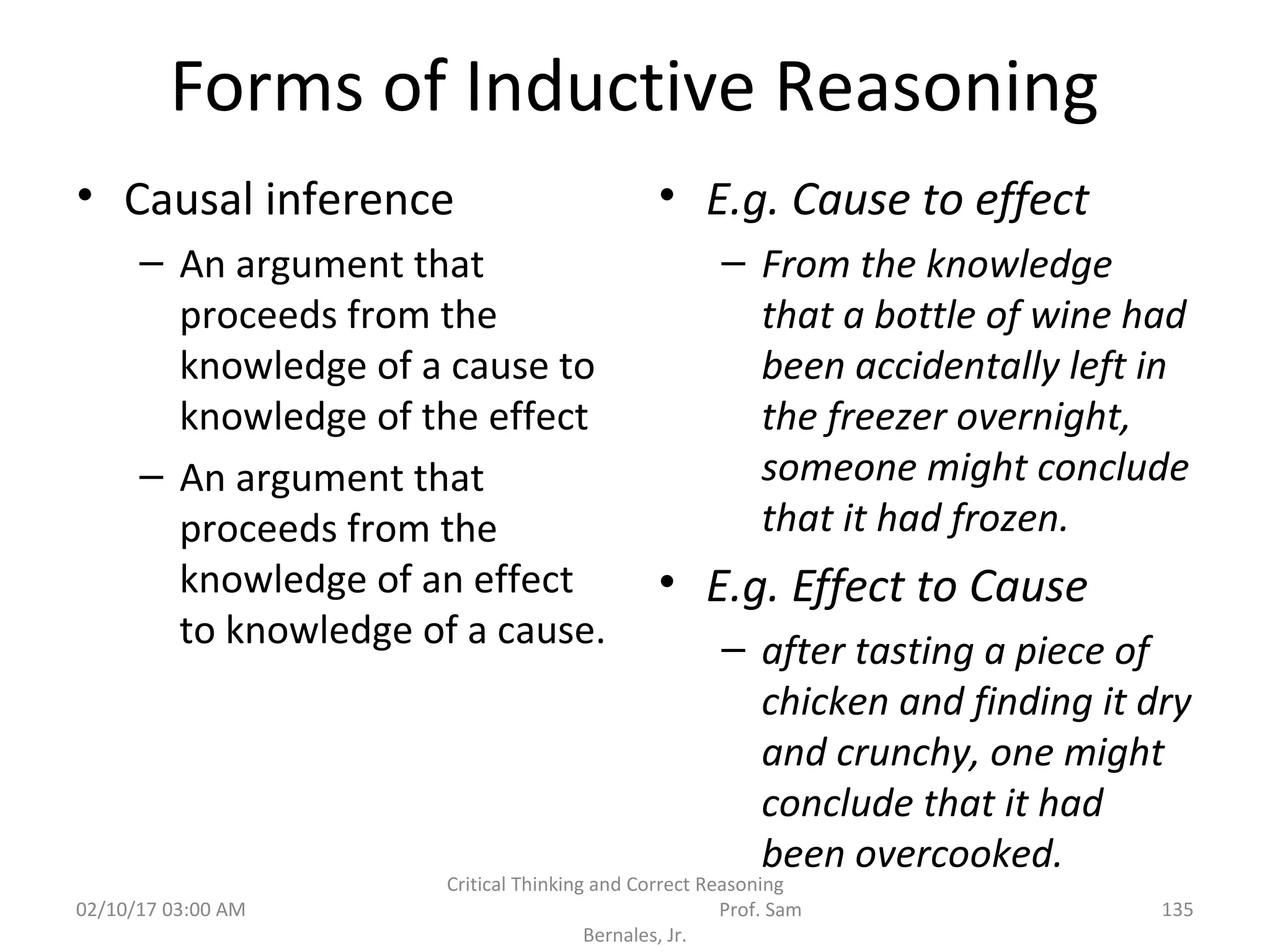 Forms of Inductive Reasoning
• Causal inference
– An argument that
proceeds from the
knowledge of a cause to
knowledge of the effect
– An argument that
proceeds from the
knowledge of an effect
to knowledge of a cause.
• E.g. Cause to effect
– From the knowledge
that a bottle of wine had
been accidentally left in
the freezer overnight,
someone might conclude
that it had frozen.
• E.g. Effect to Cause
– after tasting a piece of
chicken and finding it dry
and crunchy, one might
conclude that it had
been overcooked.
02/10/17 03:00 AM
Critical Thinking and Correct Reasoning
Prof. Sam
Bernales, Jr.
135
 