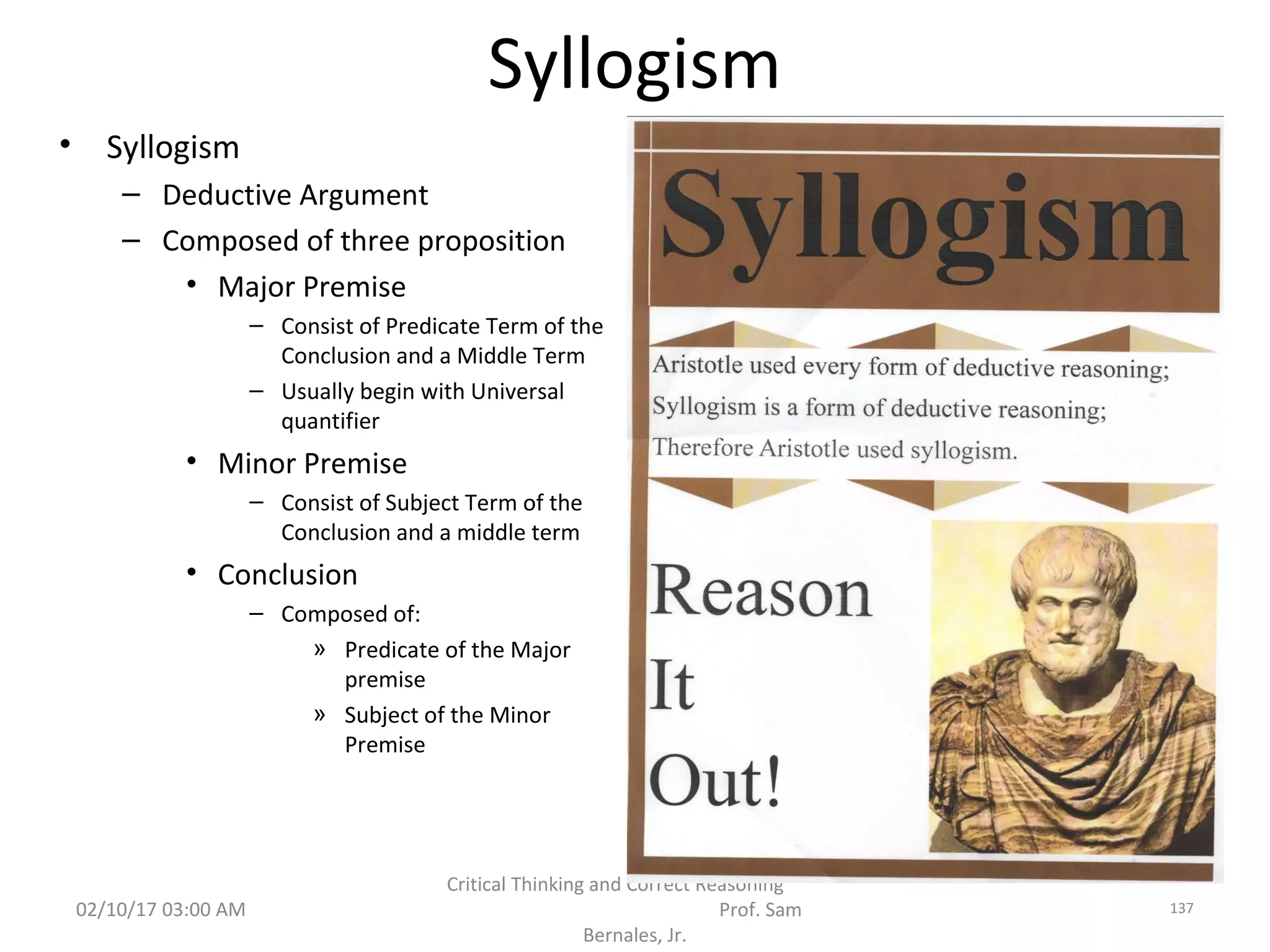 Syllogism
• Syllogism
– Deductive Argument
– Composed of three proposition
• Major Premise
– Consist of Predicate Term of the
Conclusion and a Middle Term
– Usually begin with Universal
quantifier
• Minor Premise
– Consist of Subject Term of the
Conclusion and a middle term
• Conclusion
– Composed of:
» Predicate of the Major
premise
» Subject of the Minor
Premise
02/10/17 03:00 AM
Critical Thinking and Correct Reasoning
Prof. Sam
Bernales, Jr.
137
 