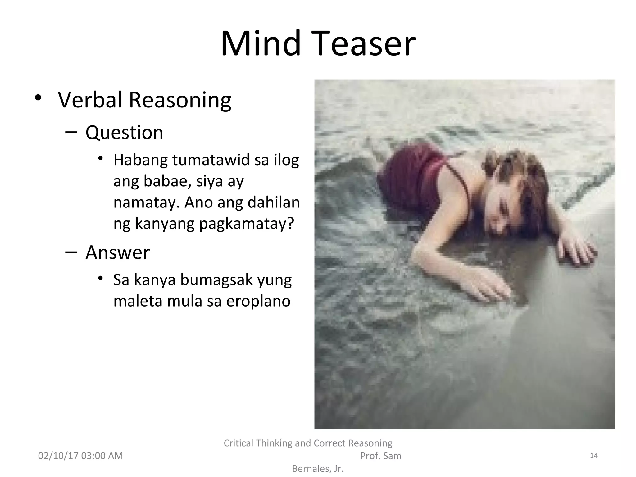 Mind Teaser
• Verbal Reasoning
– Question
• Habang tumatawid sa ilog
ang babae, siya ay
namatay. Ano ang dahilan
ng kanyang pagkamatay?
– Answer
• Sa kanya bumagsak yung
maleta mula sa eroplano
02/10/17 03:00 AM
Critical Thinking and Correct Reasoning
Prof. Sam
Bernales, Jr.
14
 