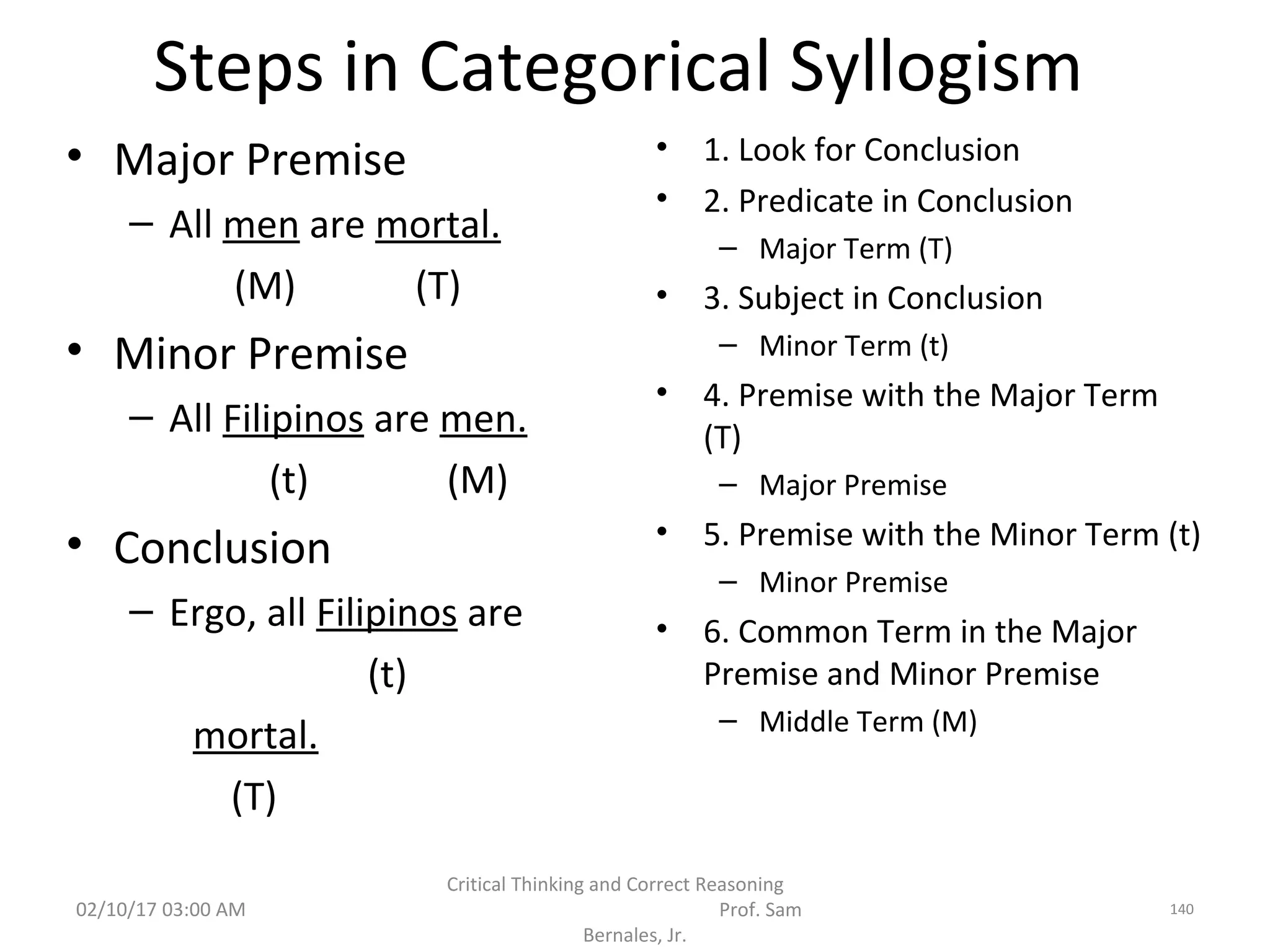 Steps in Categorical Syllogism
• Major Premise
– All men are mortal.
(M) (T)
• Minor Premise
– All Filipinos are men.
(t) (M)
• Conclusion
– Ergo, all Filipinos are
(t)
mortal.
(T)
• 1. Look for Conclusion
• 2. Predicate in Conclusion
– Major Term (T)
• 3. Subject in Conclusion
– Minor Term (t)
• 4. Premise with the Major Term
(T)
– Major Premise
• 5. Premise with the Minor Term (t)
– Minor Premise
• 6. Common Term in the Major
Premise and Minor Premise
– Middle Term (M)
02/10/17 03:00 AM
Critical Thinking and Correct Reasoning
Prof. Sam
Bernales, Jr.
140
 