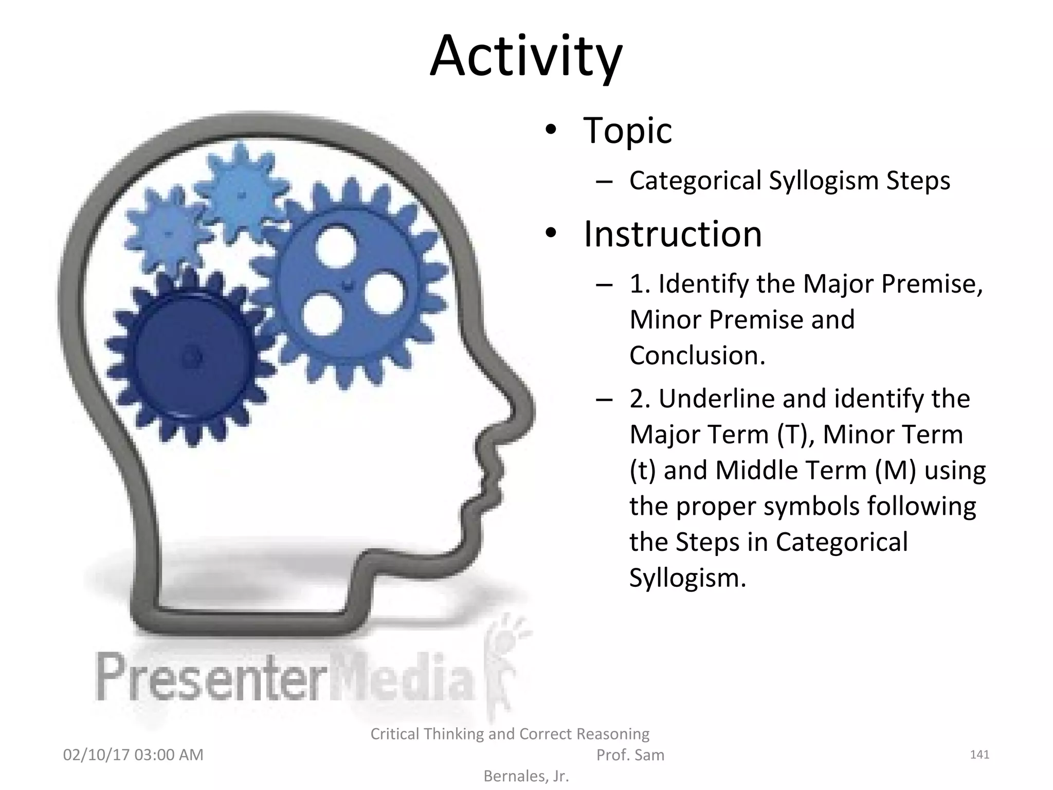 Activity
• Topic
– Categorical Syllogism Steps
• Instruction
– 1. Identify the Major Premise,
Minor Premise and
Conclusion.
– 2. Underline and identify the
Major Term (T), Minor Term
(t) and Middle Term (M) using
the proper symbols following
the Steps in Categorical
Syllogism.
02/10/17 03:00 AM
Critical Thinking and Correct Reasoning
Prof. Sam
Bernales, Jr.
141
 