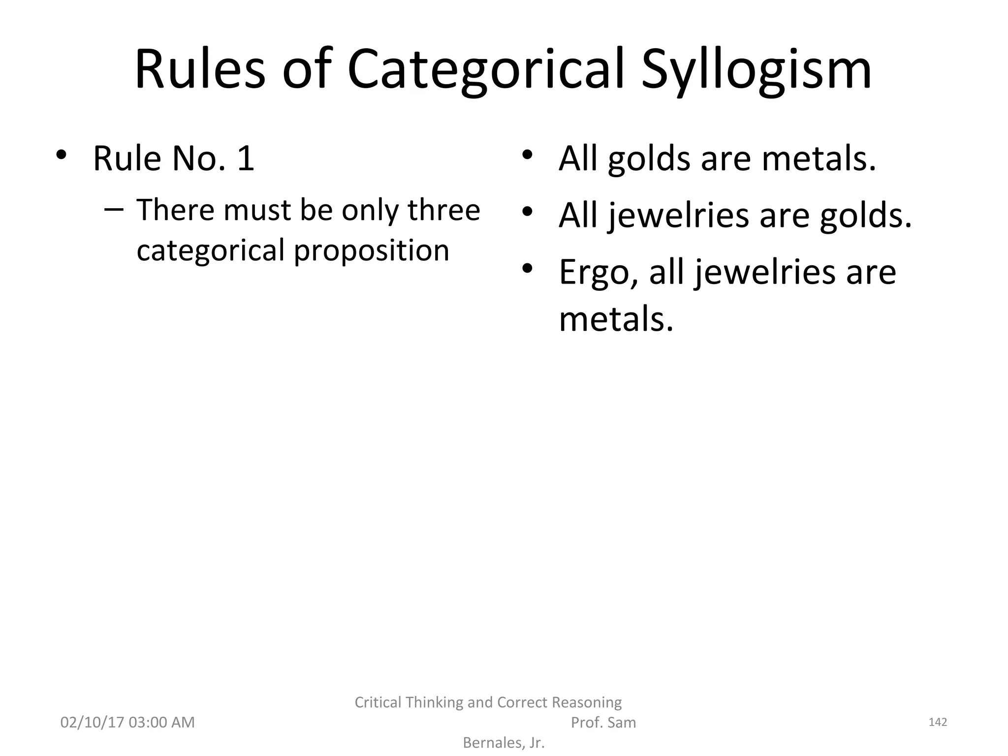 Rules of Categorical Syllogism
• Rule No. 1
– There must be only three
categorical proposition
• All golds are metals.
• All jewelries are golds.
• Ergo, all jewelries are
metals.
02/10/17 03:00 AM
Critical Thinking and Correct Reasoning
Prof. Sam
Bernales, Jr.
142
 