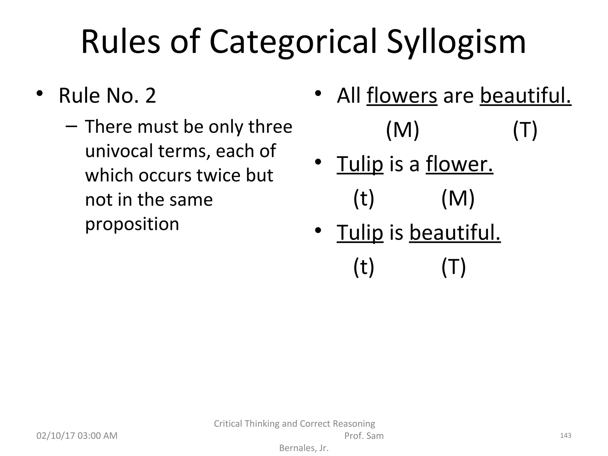 Rules of Categorical Syllogism
• Rule No. 2
– There must be only three
univocal terms, each of
which occurs twice but
not in the same
proposition
• All flowers are beautiful.
(M) (T)
• Tulip is a flower.
(t) (M)
• Tulip is beautiful.
(t) (T)
02/10/17 03:00 AM
Critical Thinking and Correct Reasoning
Prof. Sam
Bernales, Jr.
143
 