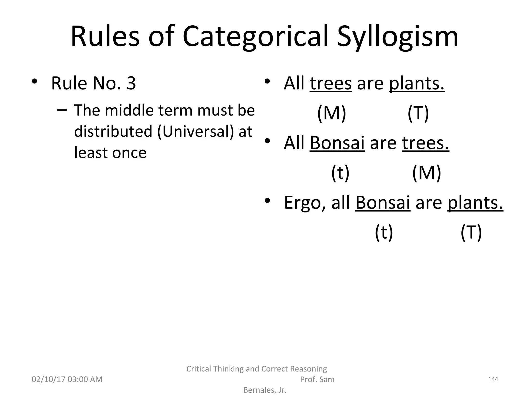 Rules of Categorical Syllogism
• Rule No. 3
– The middle term must be
distributed (Universal) at
least once
• All trees are plants.
(M) (T)
• All Bonsai are trees.
(t) (M)
• Ergo, all Bonsai are plants.
(t) (T)
02/10/17 03:00 AM
Critical Thinking and Correct Reasoning
Prof. Sam
Bernales, Jr.
144
 