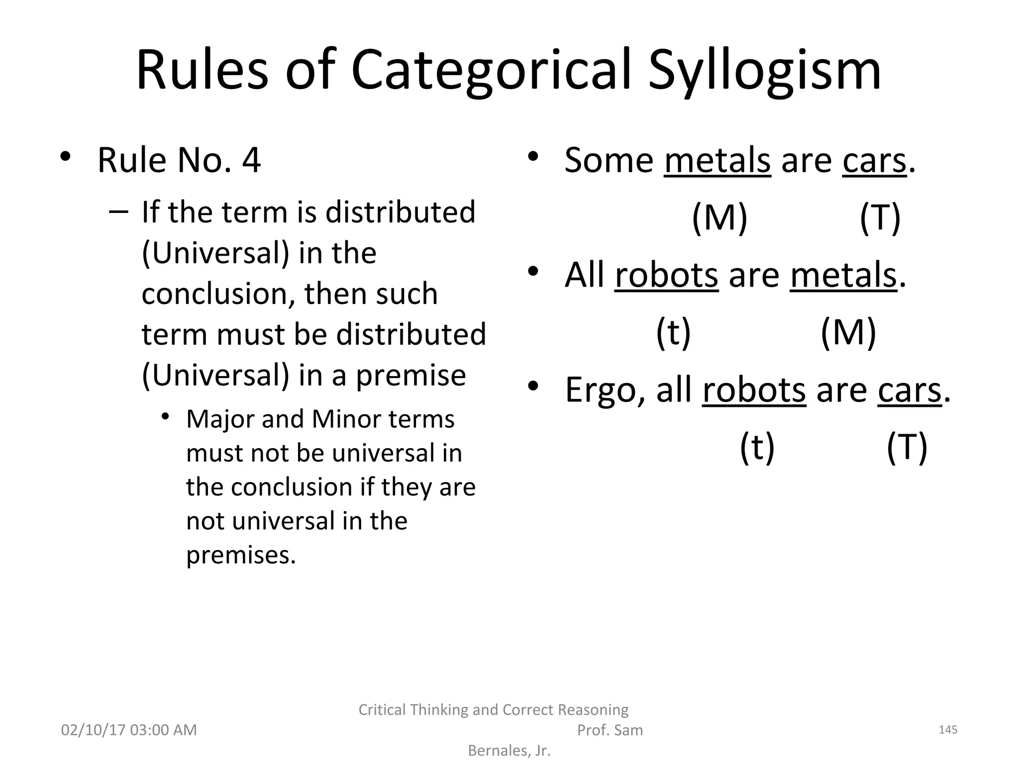 Rules of Categorical Syllogism
• Rule No. 4
– If the term is distributed
(Universal) in the
conclusion, then such
term must be distributed
(Universal) in a premise
• Major and Minor terms
must not be universal in
the conclusion if they are
not universal in the
premises.
• Some metals are cars.
(M) (T)
• All robots are metals.
(t) (M)
• Ergo, all robots are cars.
(t) (T)
02/10/17 03:00 AM
Critical Thinking and Correct Reasoning
Prof. Sam
Bernales, Jr.
145
 