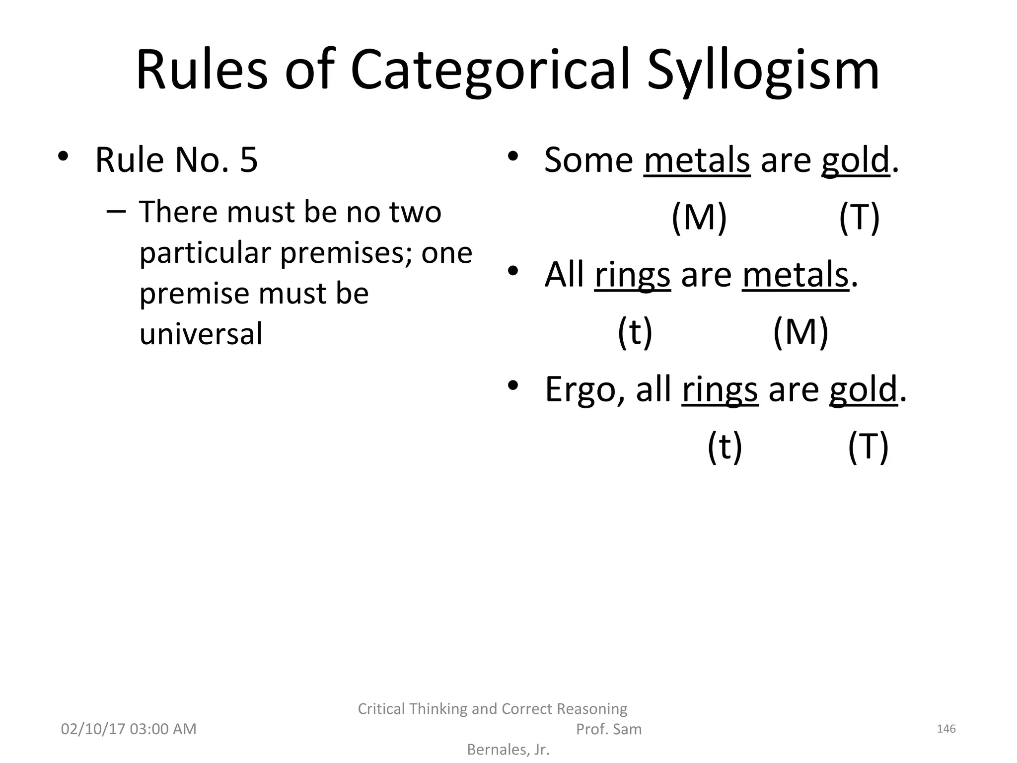 Rules of Categorical Syllogism
• Rule No. 5
– There must be no two
particular premises; one
premise must be
universal
• Some metals are gold.
(M) (T)
• All rings are metals.
(t) (M)
• Ergo, all rings are gold.
(t) (T)
02/10/17 03:00 AM
Critical Thinking and Correct Reasoning
Prof. Sam
Bernales, Jr.
146
 