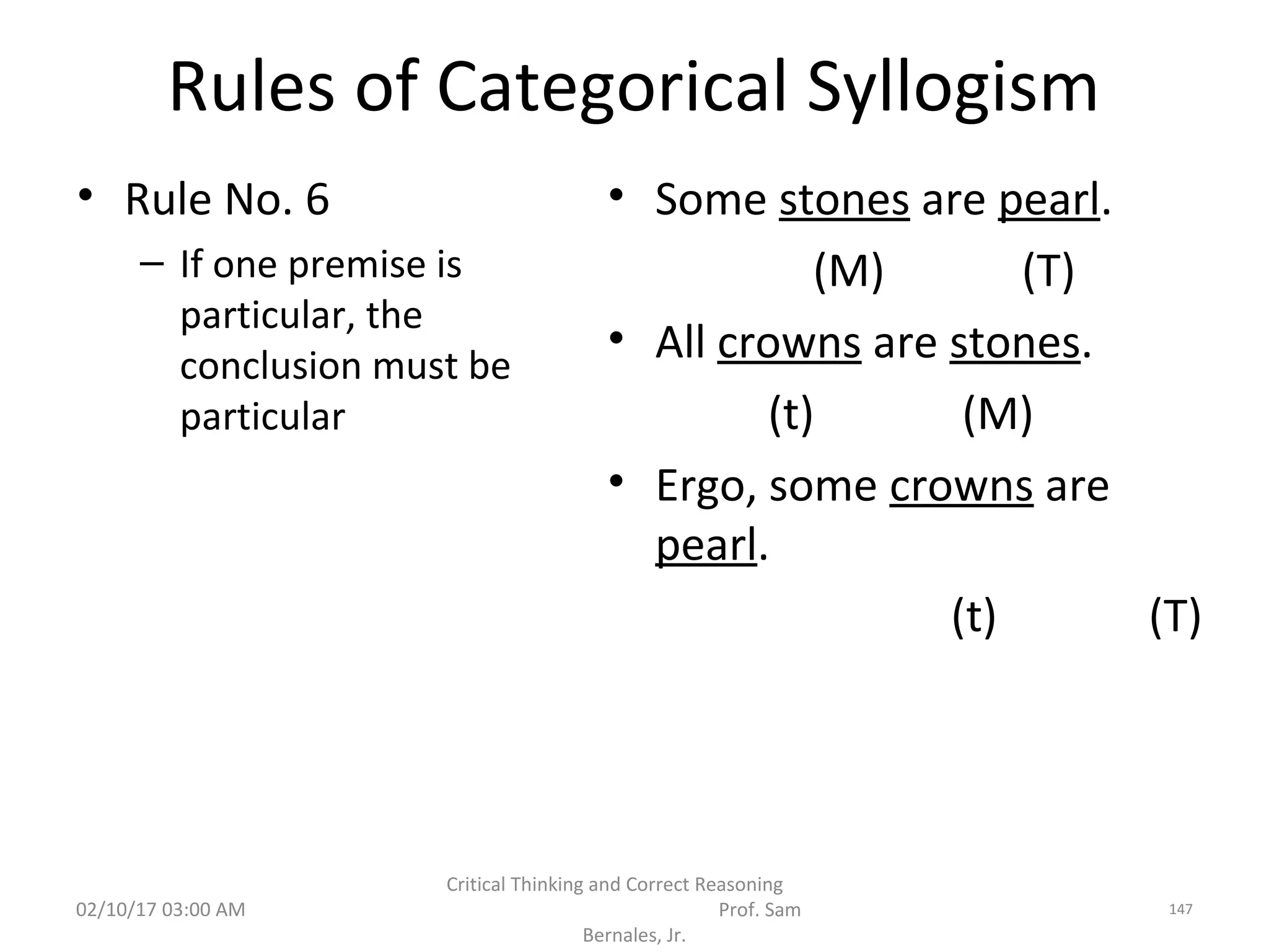 Rules of Categorical Syllogism
• Rule No. 6
– If one premise is
particular, the
conclusion must be
particular
• Some stones are pearl.
(M) (T)
• All crowns are stones.
(t) (M)
• Ergo, some crowns are
pearl.
(t) (T)
02/10/17 03:00 AM
Critical Thinking and Correct Reasoning
Prof. Sam
Bernales, Jr.
147
 