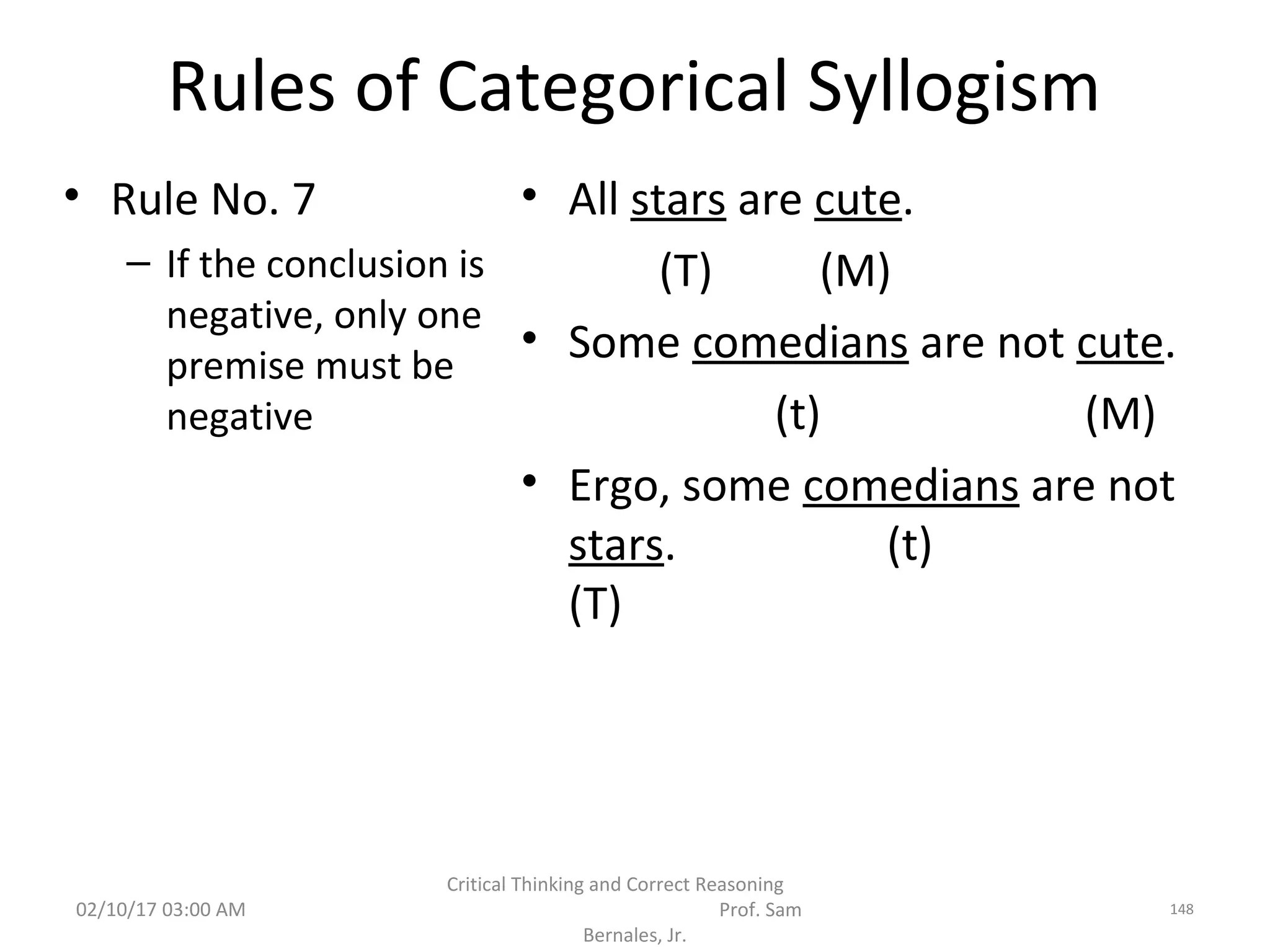 Rules of Categorical Syllogism
• Rule No. 7
– If the conclusion is
negative, only one
premise must be
negative
• All stars are cute.
(T) (M)
• Some comedians are not cute.
(t) (M)
• Ergo, some comedians are not
stars. (t)
(T)
02/10/17 03:00 AM
Critical Thinking and Correct Reasoning
Prof. Sam
Bernales, Jr.
148
 