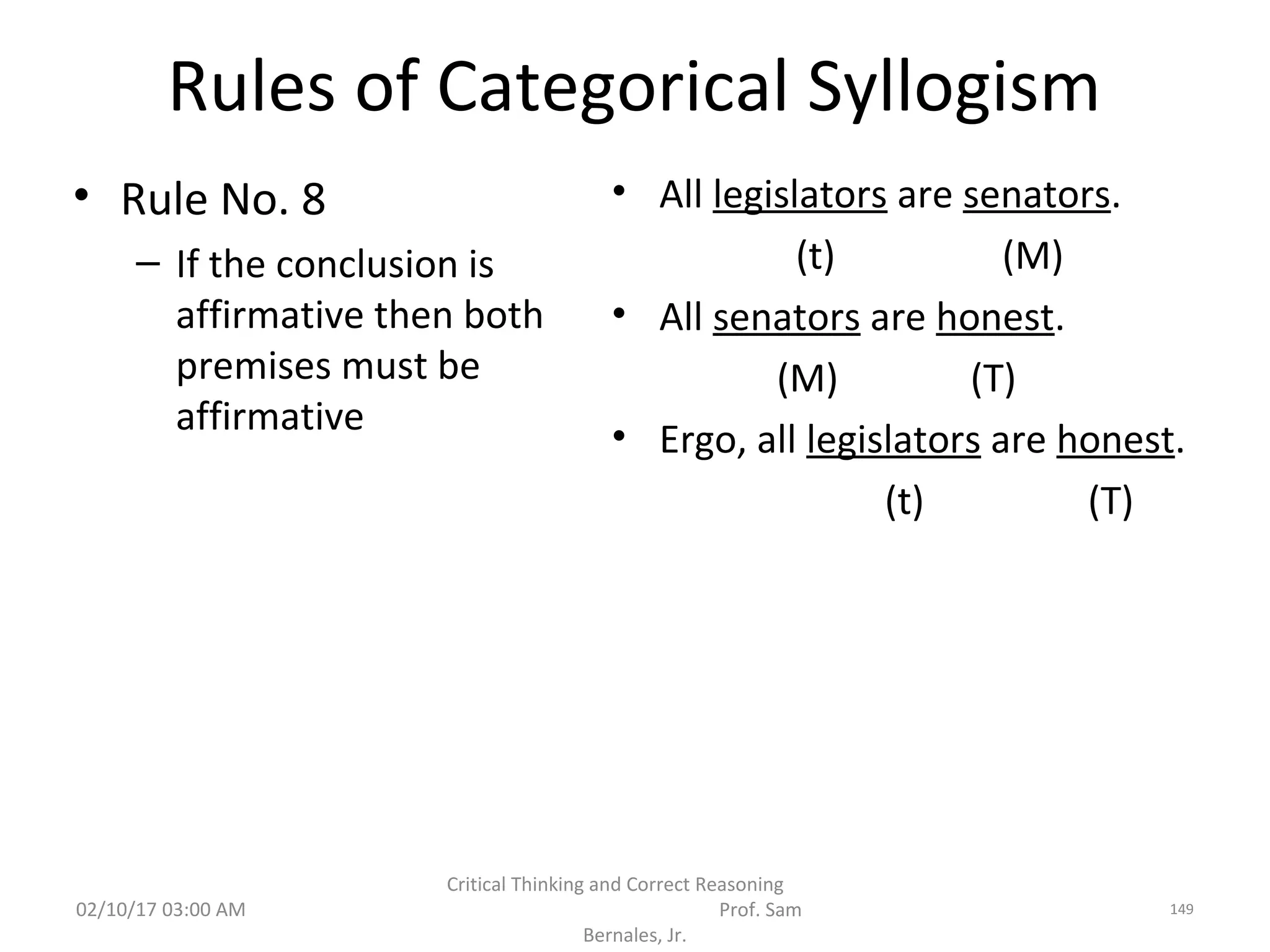 Rules of Categorical Syllogism
• Rule No. 8
– If the conclusion is
affirmative then both
premises must be
affirmative
• All legislators are senators.
(t) (M)
• All senators are honest.
(M) (T)
• Ergo, all legislators are honest.
(t) (T)
02/10/17 03:00 AM
Critical Thinking and Correct Reasoning
Prof. Sam
Bernales, Jr.
149
 