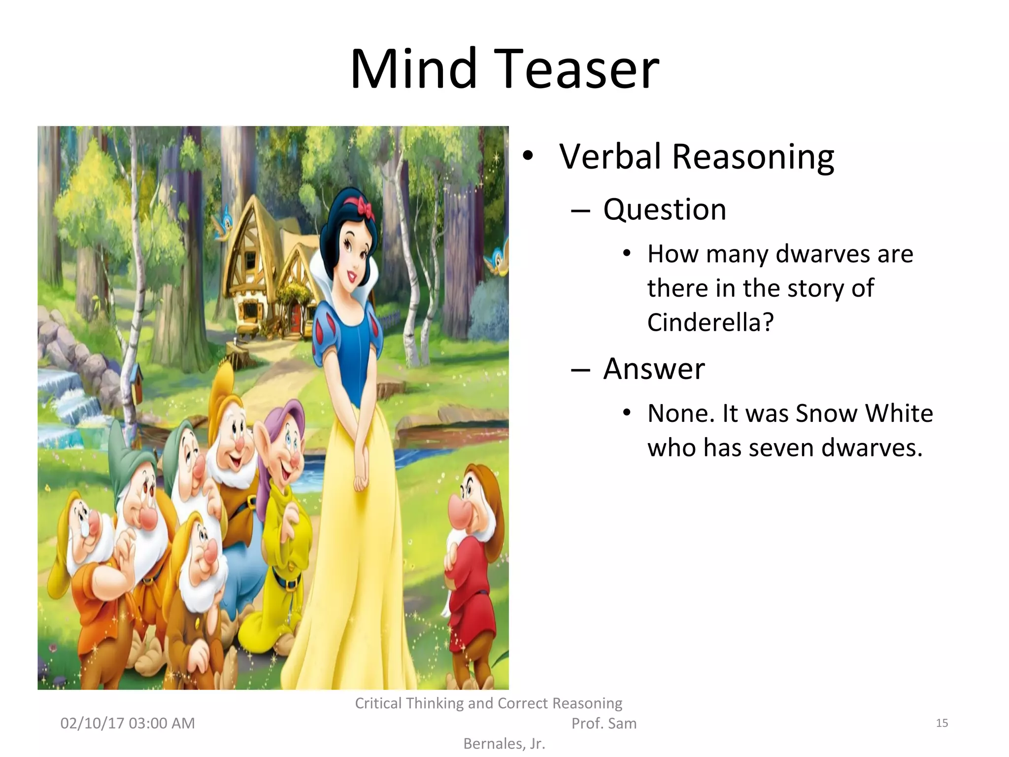 Mind Teaser
• Verbal Reasoning
– Question
• How many dwarves are
there in the story of
Cinderella?
– Answer
• None. It was Snow White
who has seven dwarves.
02/10/17 03:00 AM
Critical Thinking and Correct Reasoning
Prof. Sam
Bernales, Jr.
15
 