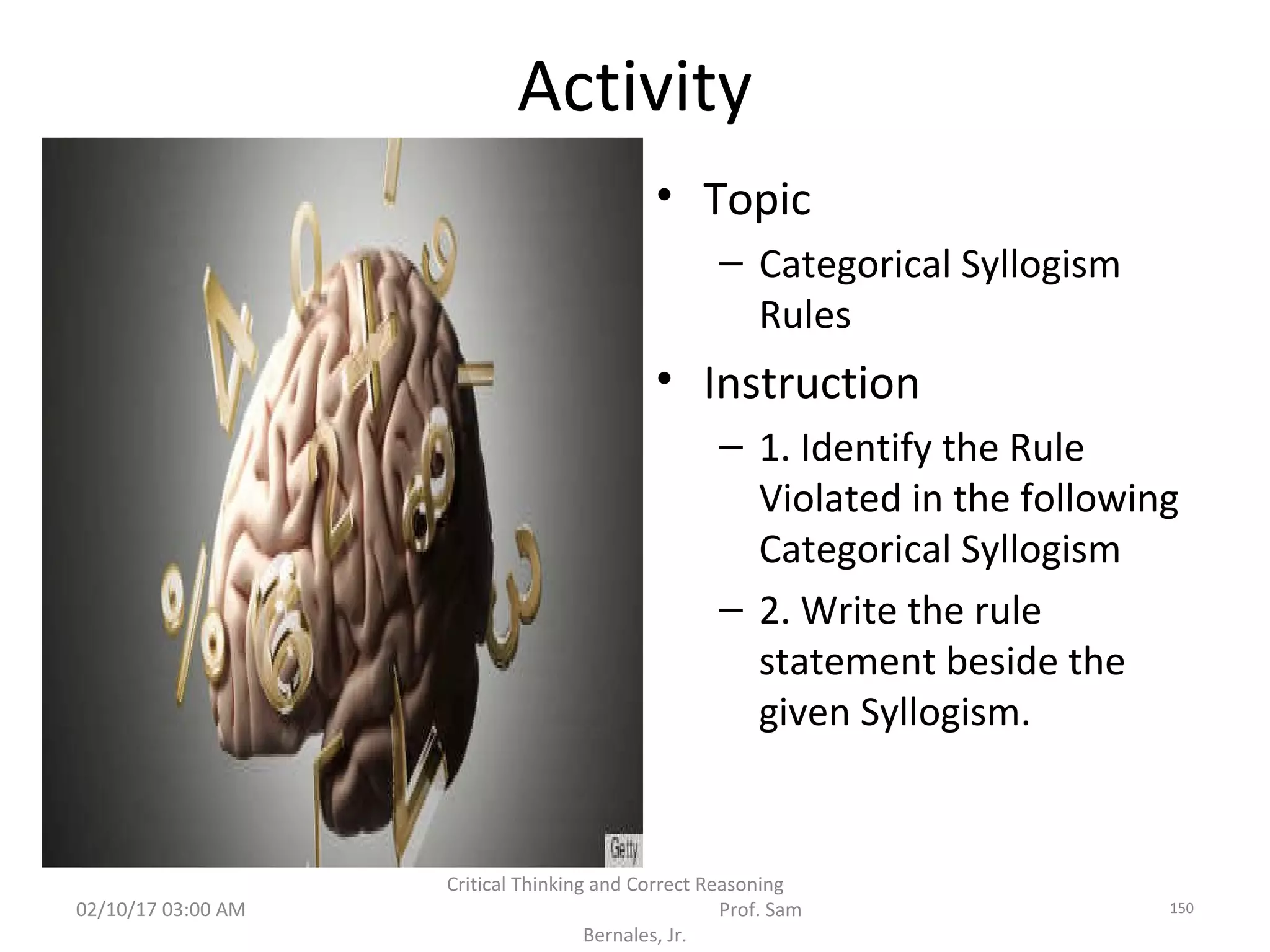 Activity
• Topic
– Categorical Syllogism
Rules
• Instruction
– 1. Identify the Rule
Violated in the following
Categorical Syllogism
– 2. Write the rule
statement beside the
given Syllogism.
02/10/17 03:00 AM
Critical Thinking and Correct Reasoning
Prof. Sam
Bernales, Jr.
150
 
