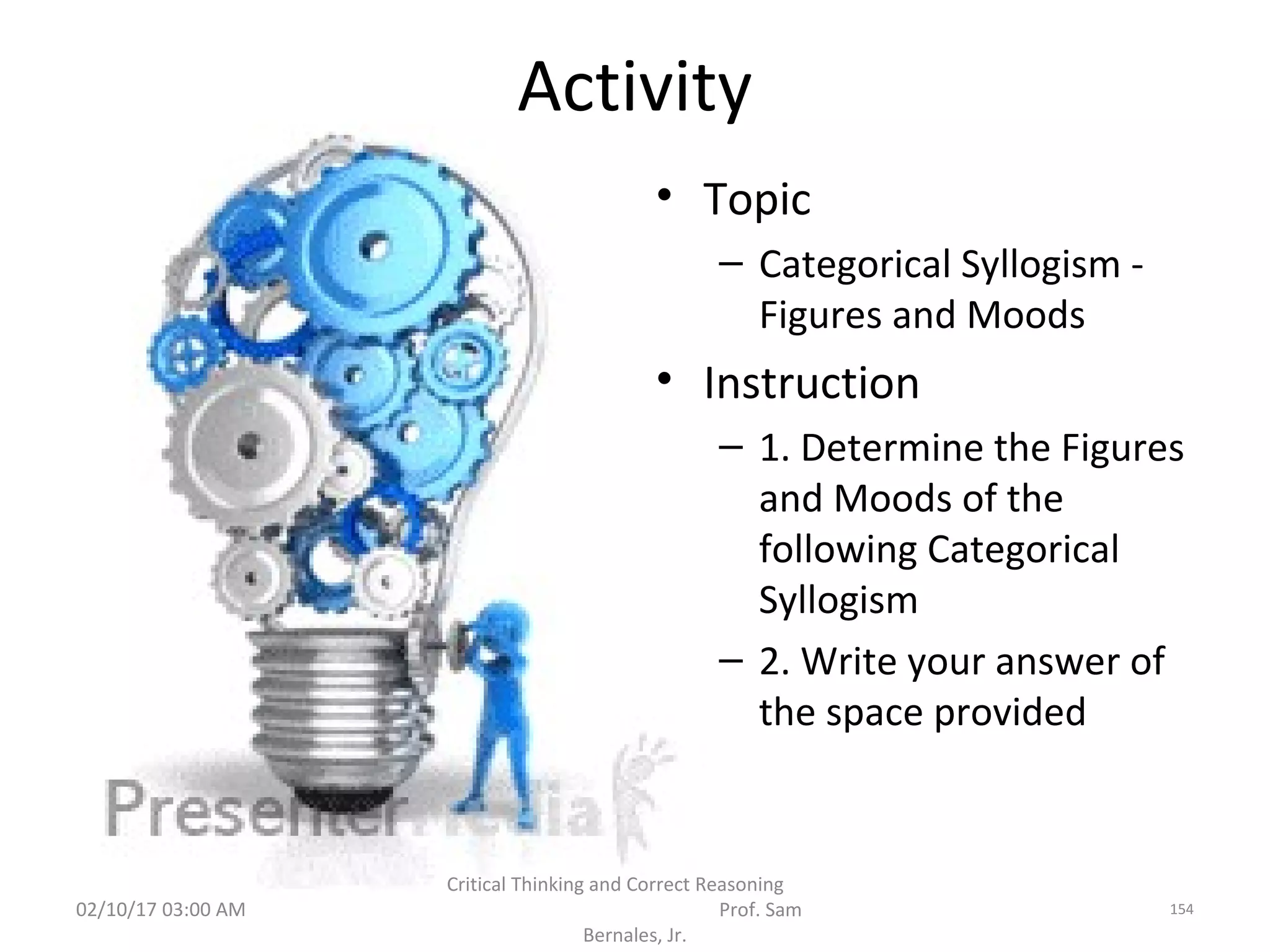 Activity
• Topic
– Categorical Syllogism -
Figures and Moods
• Instruction
– 1. Determine the Figures
and Moods of the
following Categorical
Syllogism
– 2. Write your answer of
the space provided
02/10/17 03:00 AM
Critical Thinking and Correct Reasoning
Prof. Sam
Bernales, Jr.
154
 