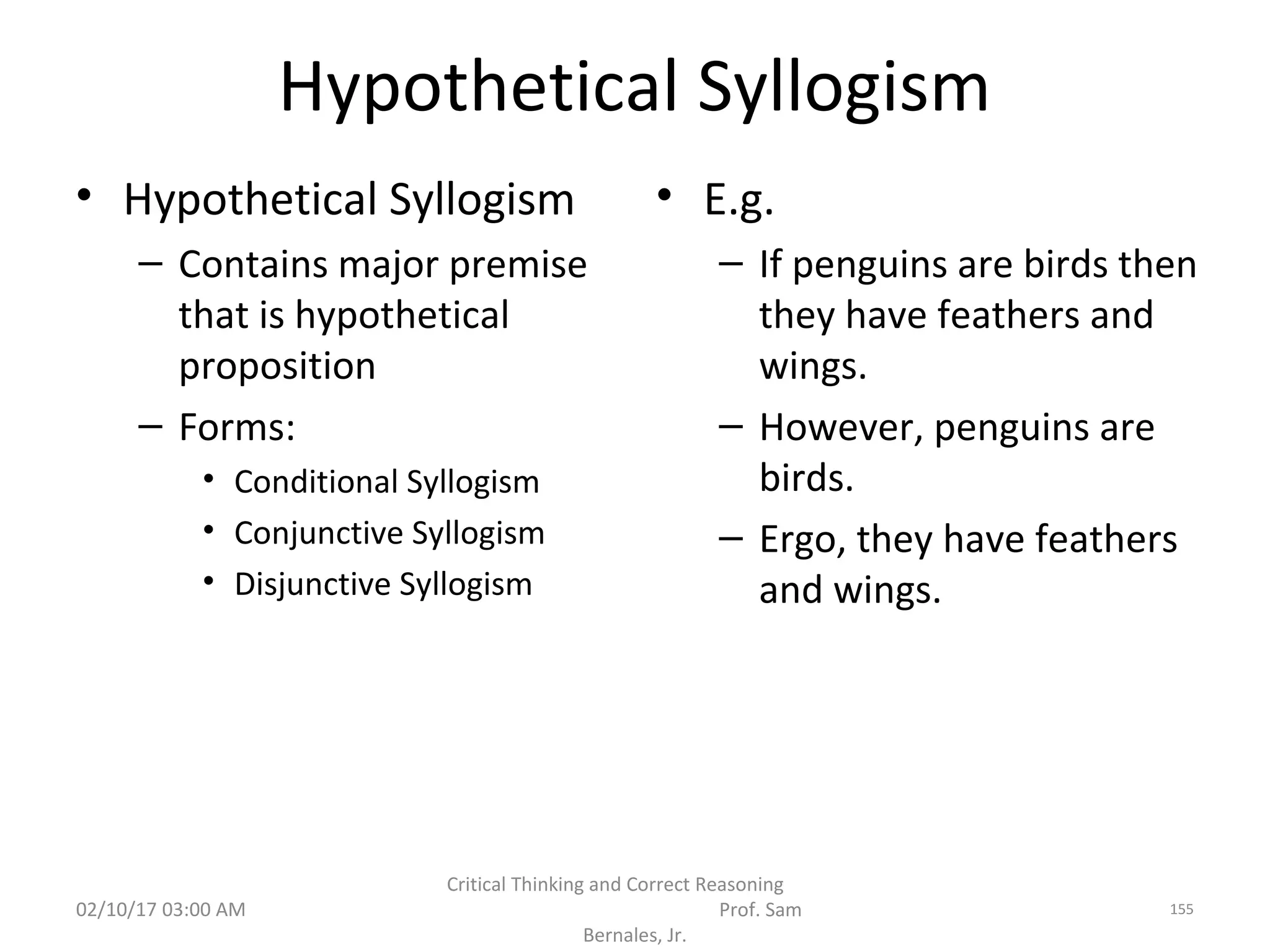 Hypothetical Syllogism
• Hypothetical Syllogism
– Contains major premise
that is hypothetical
proposition
– Forms:
• Conditional Syllogism
• Conjunctive Syllogism
• Disjunctive Syllogism
• E.g.
– If penguins are birds then
they have feathers and
wings.
– However, penguins are
birds.
– Ergo, they have feathers
and wings.
02/10/17 03:00 AM
Critical Thinking and Correct Reasoning
Prof. Sam
Bernales, Jr.
155
 