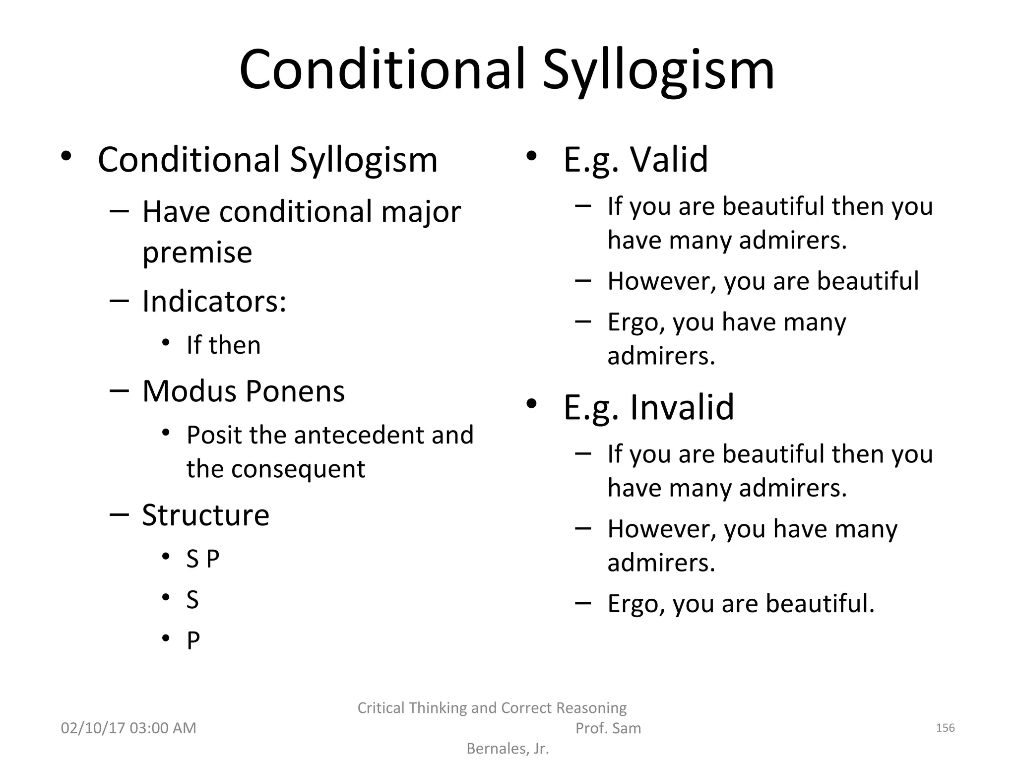 Conditional Syllogism
• Conditional Syllogism
– Have conditional major
premise
– Indicators:
• If then
– Modus Ponens
• Posit the antecedent and
the consequent
– Structure
• S P
• S
• P
• E.g. Valid
– If you are beautiful then you
have many admirers.
– However, you are beautiful
– Ergo, you have many
admirers.
• E.g. Invalid
– If you are beautiful then you
have many admirers.
– However, you have many
admirers.
– Ergo, you are beautiful.
02/10/17 03:00 AM
Critical Thinking and Correct Reasoning
Prof. Sam
Bernales, Jr.
156
 