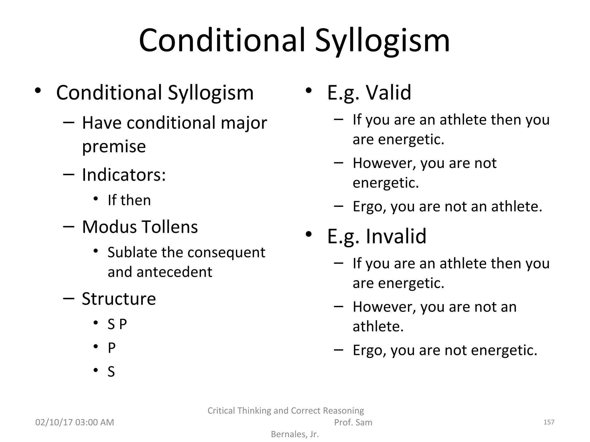 Conditional Syllogism
• Conditional Syllogism
– Have conditional major
premise
– Indicators:
• If then
– Modus Tollens
• Sublate the consequent
and antecedent
– Structure
• S P
• P
• S
• E.g. Valid
– If you are an athlete then you
are energetic.
– However, you are not
energetic.
– Ergo, you are not an athlete.
• E.g. Invalid
– If you are an athlete then you
are energetic.
– However, you are not an
athlete.
– Ergo, you are not energetic.
02/10/17 03:00 AM
Critical Thinking and Correct Reasoning
Prof. Sam
Bernales, Jr.
157
 