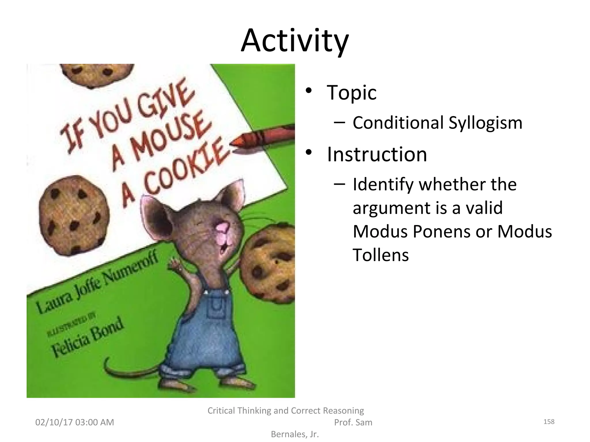 Activity
• Topic
– Conditional Syllogism
• Instruction
– Identify whether the
argument is a valid
Modus Ponens or Modus
Tollens
02/10/17 03:00 AM
Critical Thinking and Correct Reasoning
Prof. Sam
Bernales, Jr.
158
 