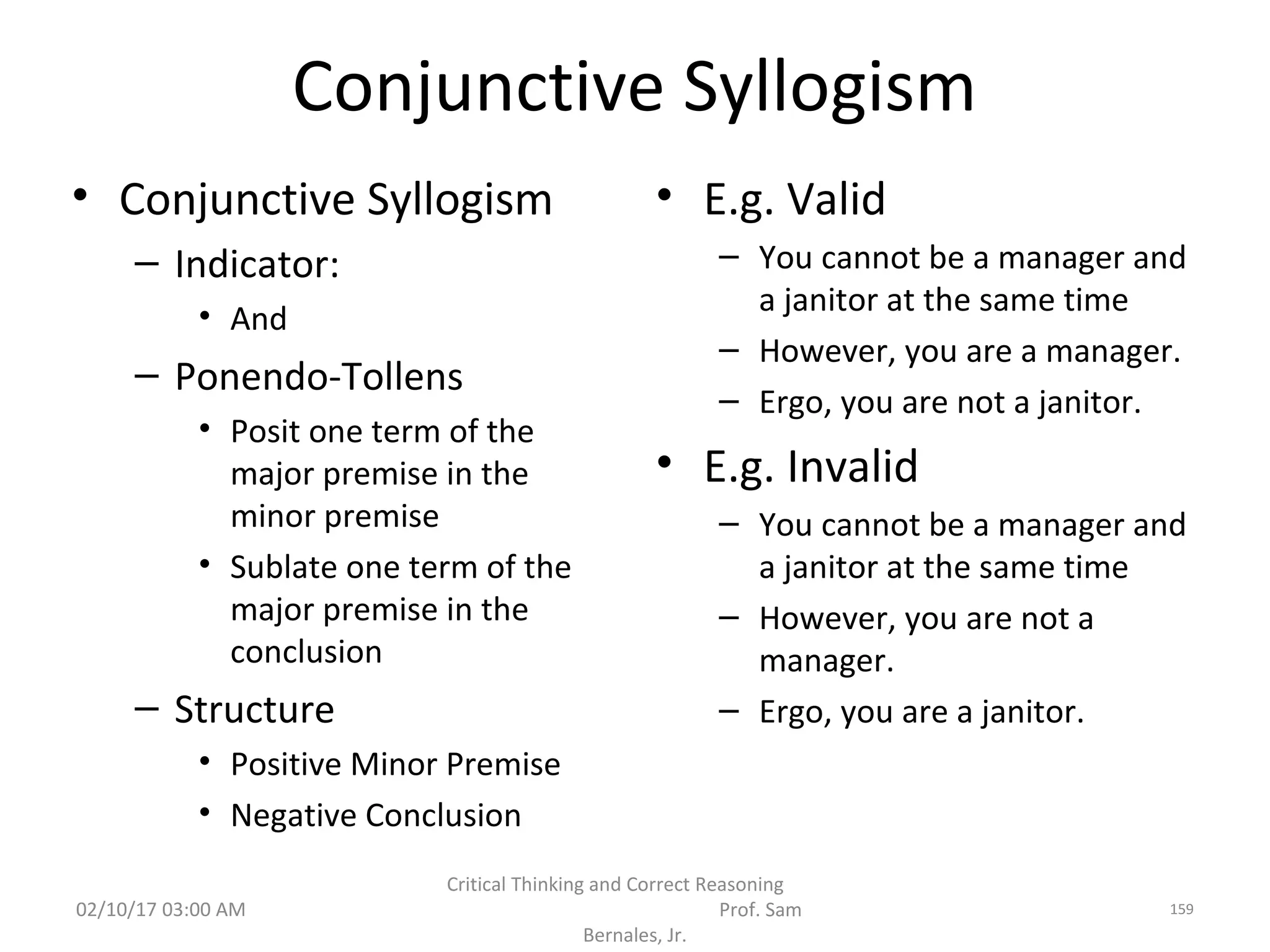 Conjunctive Syllogism
• Conjunctive Syllogism
– Indicator:
• And
– Ponendo-Tollens
• Posit one term of the
major premise in the
minor premise
• Sublate one term of the
major premise in the
conclusion
– Structure
• Positive Minor Premise
• Negative Conclusion
• E.g. Valid
– You cannot be a manager and
a janitor at the same time
– However, you are a manager.
– Ergo, you are not a janitor.
• E.g. Invalid
– You cannot be a manager and
a janitor at the same time
– However, you are not a
manager.
– Ergo, you are a janitor.
02/10/17 03:00 AM
Critical Thinking and Correct Reasoning
Prof. Sam
Bernales, Jr.
159
 