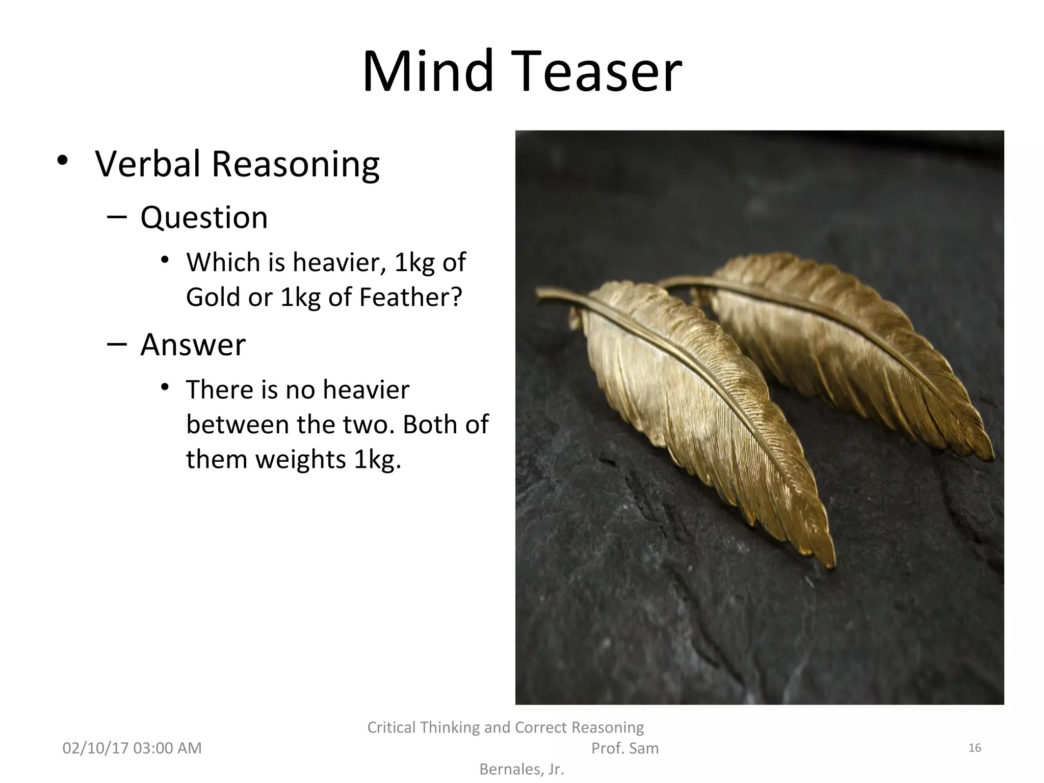 Mind Teaser
• Verbal Reasoning
– Question
• Which is heavier, 1kg of
Gold or 1kg of Feather?
– Answer
• There is no heavier
between the two. Both of
them weights 1kg.
02/10/17 03:00 AM
Critical Thinking and Correct Reasoning
Prof. Sam
Bernales, Jr.
16
 